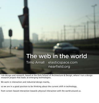The web in the world
                           Timo Arnall            elasticspace.com
                                                  nearﬁeld.org

I do design and research, based at the Oslo School of Architecture & Design, where I run a design
research project that looks at emerging technologies.

We work in interaction and industrial design mainly,

so we are in a good position to be thinking about the current shift in technology,

from screen-based interaction towards physical interaction with the world around us.
 