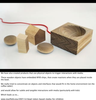 We have also created products that use physical objects to trigger interactions with media.

These wooden objects have emb...