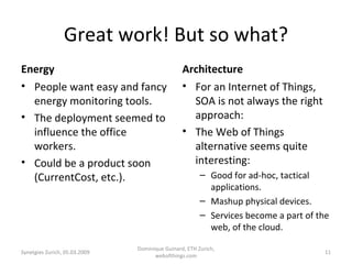 Great work! But so what? Energy People want easy and fancy energy monitoring tools. The deployment seemed to influence the office workers. Could be a product soon (CurrentCost, etc.). Architecture For an Internet of Things, SOA is not always the right approach: The Web of Things alternative seems quite interesting: Good for ad-hoc, tactical applications. Mashup physical devices. Services become a part of the web, of the cloud. Synetgies Zurich, 05.03.2009 Dominique Guinard, ETH Zurich, webofthings.com 