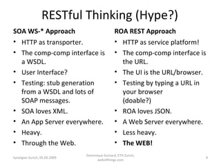 RESTful Thinking (Hype?) SOA WS-* Approach HTTP as transporter. The comp-comp interface is a WSDL. User Interface? Testing: stub generation from a WSDL and lots of SOAP messages. SOA loves XML. An App Server everywhere. Heavy. Through the Web. ROA REST Approach HTTP as service platform! The comp-comp interface is the URL. The UI is the URL/browser. Testing by typing a URL in your browser  (doable?) ROA loves JSON. A Web Server everywhere. Less heavy. The WEB! Synetgies Zurich, 05.03.2009 Dominique Guinard, ETH Zurich, webofthings.com 