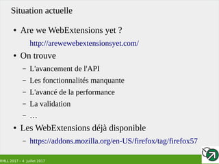 RMLL 2017 – 4 Juillet 2017
Situation actuelle
● Are we WebExtensions yet ?
http://arewewebextensionsyet.com/
● On trouve
– L'avancement de l'API
– Les fonctionnalités manquante
– L'avancé de la performance
– La validation
– …
● Les WebExtensions déjà disponible
– https://addons.mozilla.org/en-US/firefox/tag/firefox57
 