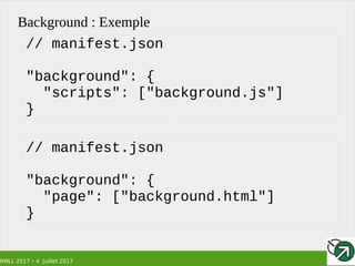 RMLL 2017 – 4 Juillet 2017
Background : Exemple
// manifest.json
"background": {
"scripts": ["background.js"]
}
// manifest.json
"background": {
"page": ["background.html"]
}
 