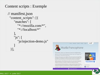 RMLL 2017 – 4 Juillet 2017
Content scripts : Exemple
// manifest.json
"content_scripts": [{
"matches": [
"*://mozilla.com/*",
"*://localhost/*"
],
"js": [
"js/injection-demo.js"
]
}],
 