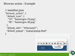 RMLL 2017 – 4 Juillet 2017
Browser action : Exemple
// manifest.json
"browser_action": {
"default_icon": {
"19": "button/geo-19.png",
"38": "button/geo-38.png"
},
"default_title": "Whereami?",
"default_popup": "popup/popup.html"
}
 
