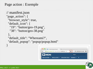 RMLL 2017 – 4 Juillet 2017
Page action : Exemple
// manifest.json
"page_action": {
"browser_style": true,
"default_icon": {
"19": "button/geo-19.png",
"38": "button/geo-38.png"
},
"default_title": "Whereami?",
"default_popup": "popup/popup.html"
}
 