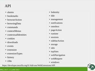RMLL 2017 – 4 Juillet 2017
API
https://developer.mozilla.org/fr/Add-ons/WebExtensions/API
● alarms
● bookmarks
● browserAction
● browsingData
● commands
● contextMenus
● contextualIdentities
● cookies
● downloads
● events
● extension
● extensionTypes
● history
● i18n
● Indentity
● Idle
● management
● notifications
● omnibox
● pageAction
● runtime
● sessions
● sidebarAction
● storage
● tabs
● topSites
● webNavigation
● webRequest
● windows
 