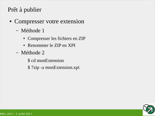 RMLL 2017 – 4 Juillet 2017
Prêt à publier
● Compresser votre extension
– Méthode 1
● Compresser les fichiers en ZIP
● Renommer le ZIP en XPI
– Méthode 2
$ cd monExtension
$ 7zip -a monExtension.xpi
 