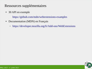 RMLL 2017 – 4 Juillet 2017
Ressources supplémentaires
● 30 API en exemple
https://github.com/mdn/webextensions-examples
● Documentation (MDN) en Français
– https://developer.mozilla.org/fr/Add-ons/WebExtensions
 