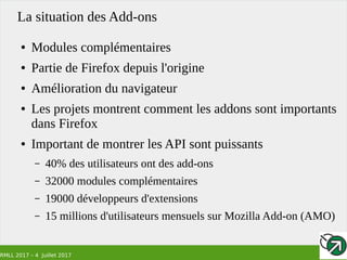 RMLL 2017 – 4 Juillet 2017
La situation des Add-ons
● Modules complémentaires
● Partie de Firefox depuis l'origine
● Amélioration du navigateur
● Les projets montrent comment les addons sont importants
dans Firefox
● Important de montrer les API sont puissants
– 40% des utilisateurs ont des add-ons
– 32000 modules complémentaires
– 19000 développeurs d'extensions
– 15 millions d'utilisateurs mensuels sur Mozilla Add-on (AMO)
 