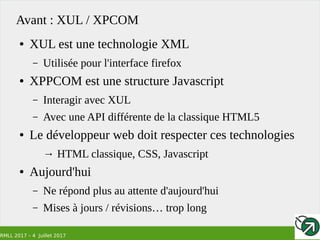 RMLL 2017 – 4 Juillet 2017
Avant : XUL / XPCOM
● XUL est une technologie XML
– Utilisée pour l'interface firefox
● XPPCOM est une structure Javascript
– Interagir avec XUL
– Avec une API différente de la classique HTML5
● Le développeur web doit respecter ces technologies
→ HTML classique, CSS, Javascript
● Aujourd'hui
– Ne répond plus au attente d'aujourd'hui
– Mises à jours / révisions… trop long
 