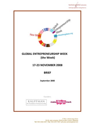 GLOBAL ENTREPRENEURSHIP WEEK
            (the Week)

      17-23 NOVEMBER 2008

                     BRIEF

               September 2008




                     Founders:




                                                1st floor, wisma eng choon
                       55-59, jalan ampang, 50450 Kuala Lumpur, Malaysia
       Tel +603 2026 3001 Fax +603 2031 5001 url www.warisanglobal.com
 