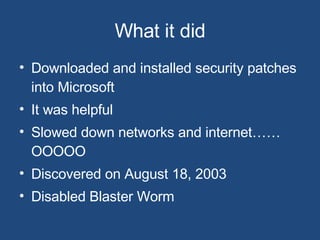 What it did Downloaded and installed security patches into Microsoft It was helpful Slowed down networks and internet……OOOOO Discovered on August 18, 2003 Disabled Blaster Worm