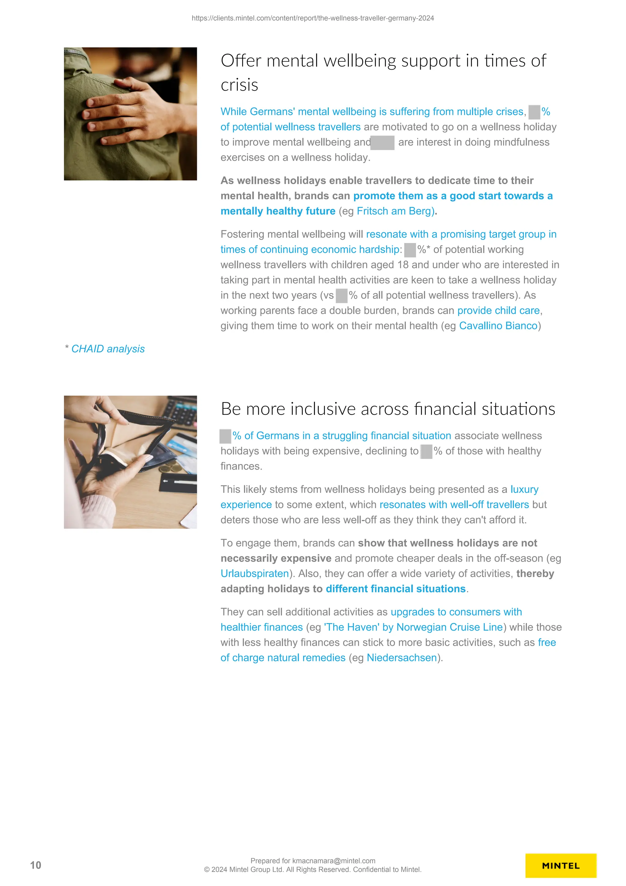 Offer mental wellbeing support in times of
crisis
While Germans' mental wellbeing is suffering from multiple crises, %
of potential wellness travellers are motivated to go on a wellness holiday
to improve mental wellbeing and are interest in doing mindfulness
exercises on a wellness holiday.
As wellness holidays enable travellers to dedicate time to their
mental health, brands can promote them as a good start towards a
mentally healthy future (eg Fritsch am Berg).
Fostering mental wellbeing will resonate with a promising target group in
times of continuing economic hardship: %* of potential working
wellness travellers with children aged 18 and under who are interested in
taking part in mental health activities are keen to take a wellness holiday
in the next two years (vs % of all potential wellness travellers). As
working parents face a double burden, brands can provide child care,
giving them time to work on their mental health (eg Cavallino Bianco)
* CHAID analysis
Be more inclusive across financial situations
% of Germans in a struggling financial situation associate wellness
holidays with being expensive, declining to % of those with healthy
finances.
This likely stems from wellness holidays being presented as a luxury
experience to some extent, which resonates with well-off travellers but
deters those who are less well-off as they think they can't afford it.
To engage them, brands can show that wellness holidays are not
necessarily expensive and promote cheaper deals in the off-season (eg
Urlaubspiraten). Also, they can offer a wide variety of activities, thereby
adapting holidays to different financial situations.
They can sell additional activities as upgrades to consumers with
healthier finances (eg 'The Haven' by Norwegian Cruise Line) while those
with less healthy finances can stick to more basic activities, such as free
of charge natural remedies (eg Niedersachsen).
https://clients.mintel.com/content/report/the-wellness-traveller-germany-2024
10
Prepared for kmacnamara@mintel.com
© 2024 Mintel Group Ltd. All Rights Reserved. Confidential to Mintel.
 