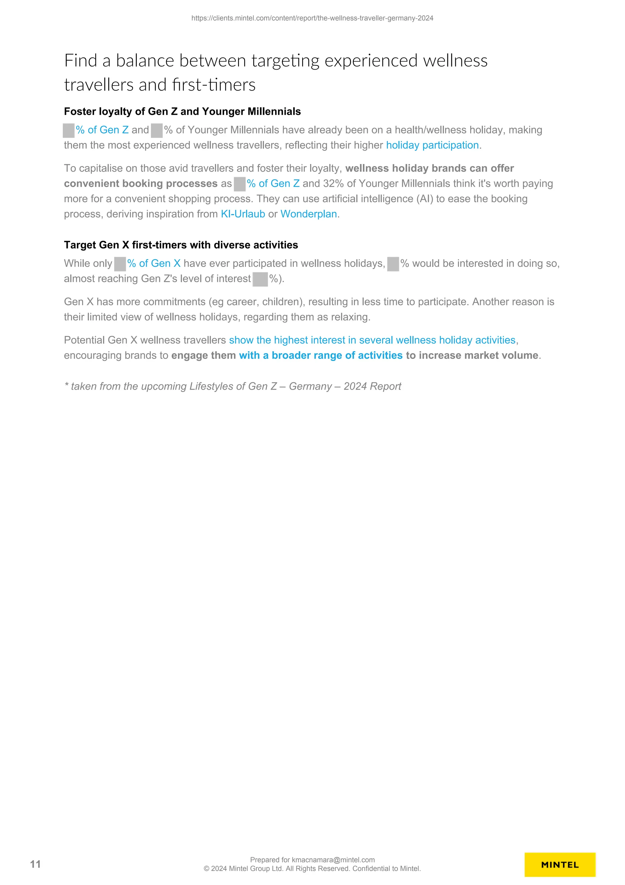 Find a balance between targeting experienced wellness
travellers and first-timers
Foster loyalty of Gen Z and Younger Millennials
% of Gen Z and % of Younger Millennials have already been on a health/wellness holiday, making
them the most experienced wellness travellers, reflecting their higher holiday participation.
To capitalise on those avid travellers and foster their loyalty, wellness holiday brands can offer
convenient booking processes as % of Gen Z and 32% of Younger Millennials think it's worth paying
more for a convenient shopping process. They can use artificial intelligence (AI) to ease the booking
process, deriving inspiration from KI-Urlaub or Wonderplan.
Target Gen X first-timers with diverse activities
While only % of Gen X have ever participated in wellness holidays, % would be interested in doing so,
almost reaching Gen Z's level of interest %).
Gen X has more commitments (eg career, children), resulting in less time to participate. Another reason is
their limited view of wellness holidays, regarding them as relaxing.
Potential Gen X wellness travellers show the highest interest in several wellness holiday activities,
encouraging brands to engage them with a broader range of activities to increase market volume.
* taken from the upcoming Lifestyles of Gen Z – Germany – 2024 Report
https://clients.mintel.com/content/report/the-wellness-traveller-germany-2024
11
Prepared for kmacnamara@mintel.com
© 2024 Mintel Group Ltd. All Rights Reserved. Confidential to Mintel.
 