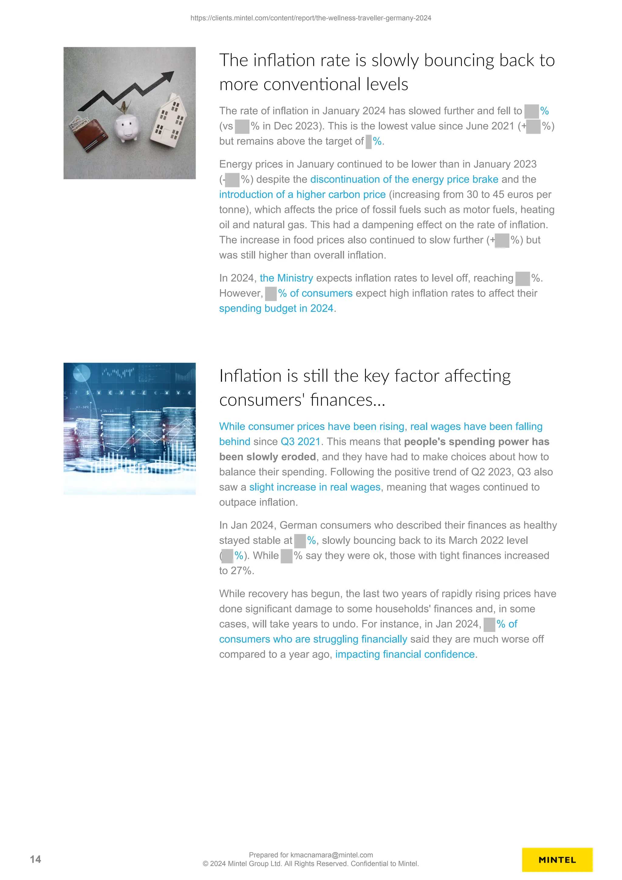 The inflation rate is slowly bouncing back to
more conventional levels
The rate of inflation in January 2024 has slowed further and fell to %
(vs % in Dec 2023). This is the lowest value since June 2021 (+ %)
but remains above the target of %.
Energy prices in January continued to be lower than in January 2023
(- %) despite the discontinuation of the energy price brake and the
introduction of a higher carbon price (increasing from 30 to 45 euros per
tonne), which affects the price of fossil fuels such as motor fuels, heating
oil and natural gas. This had a dampening effect on the rate of inflation.
The increase in food prices also continued to slow further (+ %) but
was still higher than overall inflation.
In 2024, the Ministry expects inflation rates to level off, reaching %.
However, % of consumers expect high inflation rates to affect their
spending budget in 2024.
Inflation is still the key factor affecting
consumers' finances…
While consumer prices have been rising, real wages have been falling
behind since Q3 2021. This means that people's spending power has
been slowly eroded, and they have had to make choices about how to
balance their spending. Following the positive trend of Q2 2023, Q3 also
saw a slight increase in real wages, meaning that wages continued to
outpace inflation.
In Jan 2024, German consumers who described their finances as healthy
stayed stable at %, slowly bouncing back to its March 2022 level
( %). While % say they were ok, those with tight finances increased
to 27%.
While recovery has begun, the last two years of rapidly rising prices have
done significant damage to some households' finances and, in some
cases, will take years to undo. For instance, in Jan 2024, % of
consumers who are struggling financially said they are much worse off
compared to a year ago, impacting financial confidence.
https://clients.mintel.com/content/report/the-wellness-traveller-germany-2024
14
Prepared for kmacnamara@mintel.com
© 2024 Mintel Group Ltd. All Rights Reserved. Confidential to Mintel.
 