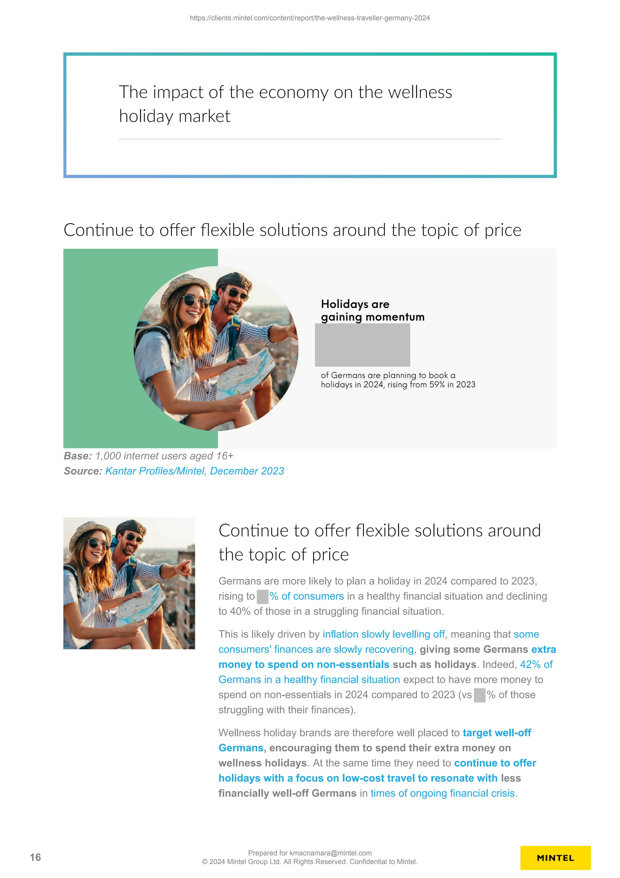 The impact of the economy on the wellness
holiday market
Continue to offer flexible solutions around the topic of price
Base: 1,000 internet users aged 16+
Source: Kantar Profiles/Mintel, December 2023
Continue to offer flexible solutions around
the topic of price
Germans are more likely to plan a holiday in 2024 compared to 2023,
rising to % of consumers in a healthy financial situation and declining
to 40% of those in a struggling financial situation.
This is likely driven by inflation slowly levelling off, meaning that some
consumers' finances are slowly recovering, giving some Germans extra
money to spend on non-essentials such as holidays. Indeed, 42% of
Germans in a healthy financial situation expect to have more money to
spend on non-essentials in 2024 compared to 2023 (vs % of those
struggling with their finances).
Wellness holiday brands are therefore well placed to target well-off
Germans, encouraging them to spend their extra money on
wellness holidays. At the same time they need to continue to offer
holidays with a focus on low-cost travel to resonate with less
financially well-off Germans in times of ongoing financial crisis.
https://clients.mintel.com/content/report/the-wellness-traveller-germany-2024
16
Prepared for kmacnamara@mintel.com
© 2024 Mintel Group Ltd. All Rights Reserved. Confidential to Mintel.
 