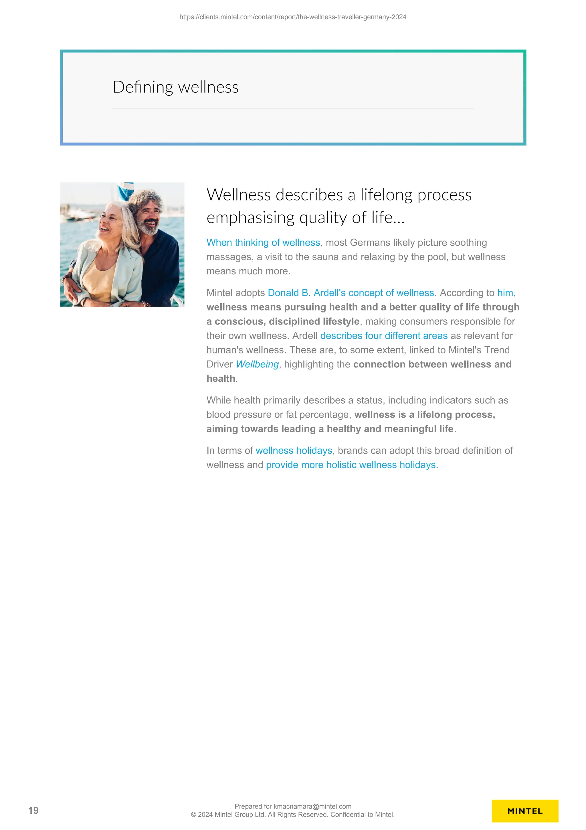 Defining wellness
Wellness describes a lifelong process
emphasising quality of life…
When thinking of wellness, most Germans likely picture soothing
massages, a visit to the sauna and relaxing by the pool, but wellness
means much more.
Mintel adopts Donald B. Ardell's concept of wellness. According to him,
wellness means pursuing health and a better quality of life through
a conscious, disciplined lifestyle, making consumers responsible for
their own wellness. Ardell describes four different areas as relevant for
human's wellness. These are, to some extent, linked to Mintel's Trend
Driver Wellbeing, highlighting the connection between wellness and
health.
While health primarily describes a status, including indicators such as
blood pressure or fat percentage, wellness is a lifelong process,
aiming towards leading a healthy and meaningful life.
In terms of wellness holidays, brands can adopt this broad definition of
wellness and provide more holistic wellness holidays.
https://clients.mintel.com/content/report/the-wellness-traveller-germany-2024
19
Prepared for kmacnamara@mintel.com
© 2024 Mintel Group Ltd. All Rights Reserved. Confidential to Mintel.
 