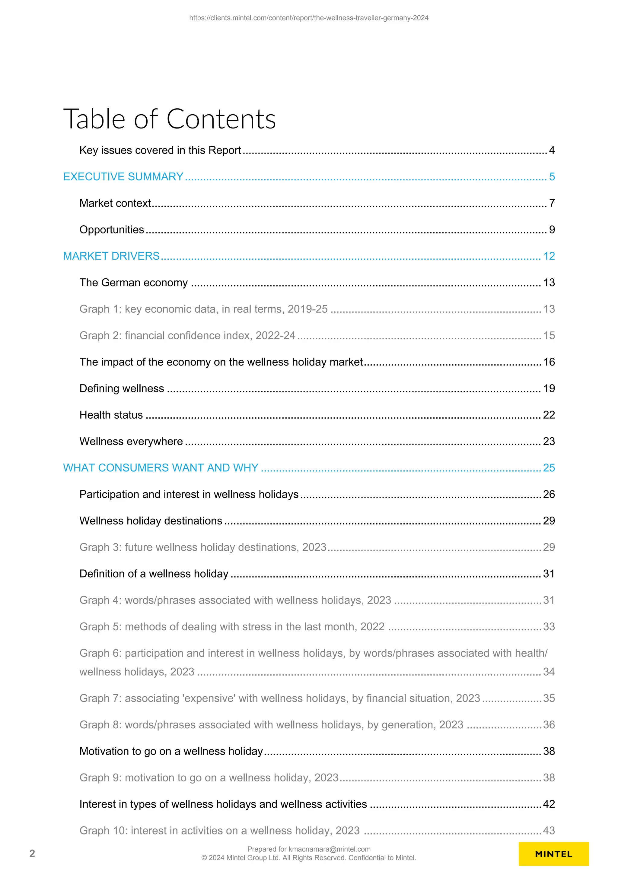 Table of Contents
Key issues covered in this Report..................................................................................................... 4
EXECUTIVE SUMMARY........................................................................................................................ 5
Market context................................................................................................................................... 7
Opportunities..................................................................................................................................... 9
MARKET DRIVERS.............................................................................................................................. 12
The German economy .................................................................................................................... 13
Graph 1: key economic data, in real terms, 2019-25 ......................................................................13
Graph 2: financial confidence index, 2022-24.................................................................................15
The impact of the economy on the wellness holiday market...........................................................16
Defining wellness ............................................................................................................................ 19
Health status ................................................................................................................................... 22
Wellness everywhere ...................................................................................................................... 23
WHAT CONSUMERS WANT AND WHY .............................................................................................25
Participation and interest in wellness holidays................................................................................26
Wellness holiday destinations ......................................................................................................... 29
Graph 3: future wellness holiday destinations, 2023.......................................................................29
Definition of a wellness holiday ....................................................................................................... 31
Graph 4: words/phrases associated with wellness holidays, 2023 .................................................31
Graph 5: methods of dealing with stress in the last month, 2022 ...................................................33
Graph 6: participation and interest in wellness holidays, by words/phrases associated with health/
wellness holidays, 2023 .................................................................................................................. 34
Graph 7: associating 'expensive' with wellness holidays, by financial situation, 2023....................35
Graph 8: words/phrases associated with wellness holidays, by generation, 2023 .........................36
Motivation to go on a wellness holiday............................................................................................38
Graph 9: motivation to go on a wellness holiday, 2023...................................................................38
Interest in types of wellness holidays and wellness activities .........................................................42
Graph 10: interest in activities on a wellness holiday, 2023 ...........................................................43
https://clients.mintel.com/content/report/the-wellness-traveller-germany-2024
2
Prepared for kmacnamara@mintel.com
© 2024 Mintel Group Ltd. All Rights Reserved. Confidential to Mintel.
 