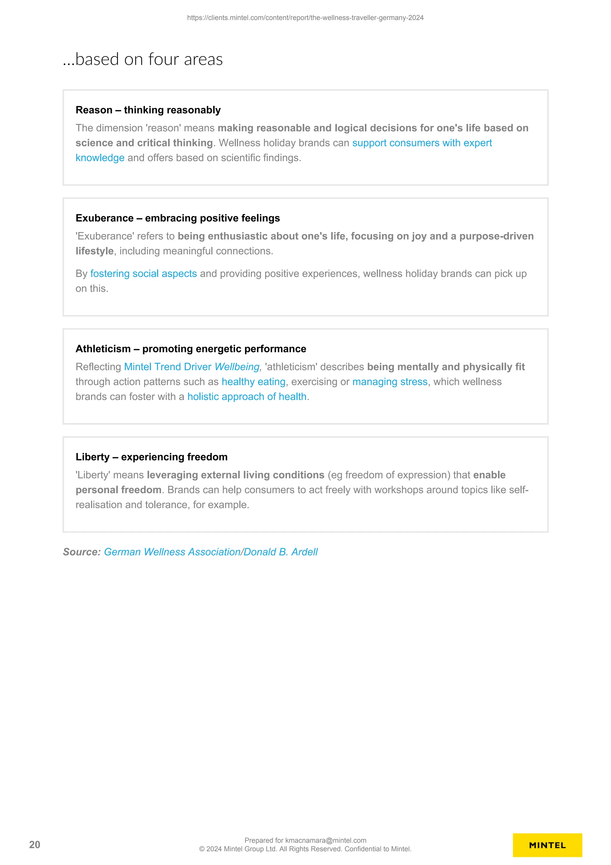 …based on four areas
Reason – thinking reasonably
The dimension 'reason' means making reasonable and logical decisions for one's life based on
science and critical thinking. Wellness holiday brands can support consumers with expert
knowledge and offers based on scientific findings.
Exuberance – embracing positive feelings
'Exuberance' refers to being enthusiastic about one's life, focusing on joy and a purpose-driven
lifestyle, including meaningful connections.
By fostering social aspects and providing positive experiences, wellness holiday brands can pick up
on this.
Athleticism – promoting energetic performance
Reflecting Mintel Trend Driver Wellbeing, 'athleticism' describes being mentally and physically fit
through action patterns such as healthy eating, exercising or managing stress, which wellness
brands can foster with a holistic approach of health.
Liberty – experiencing freedom
'Liberty' means leveraging external living conditions (eg freedom of expression) that enable
personal freedom. Brands can help consumers to act freely with workshops around topics like self-
realisation and tolerance, for example.
Source: German Wellness Association/Donald B. Ardell
https://clients.mintel.com/content/report/the-wellness-traveller-germany-2024
20
Prepared for kmacnamara@mintel.com
© 2024 Mintel Group Ltd. All Rights Reserved. Confidential to Mintel.
 
