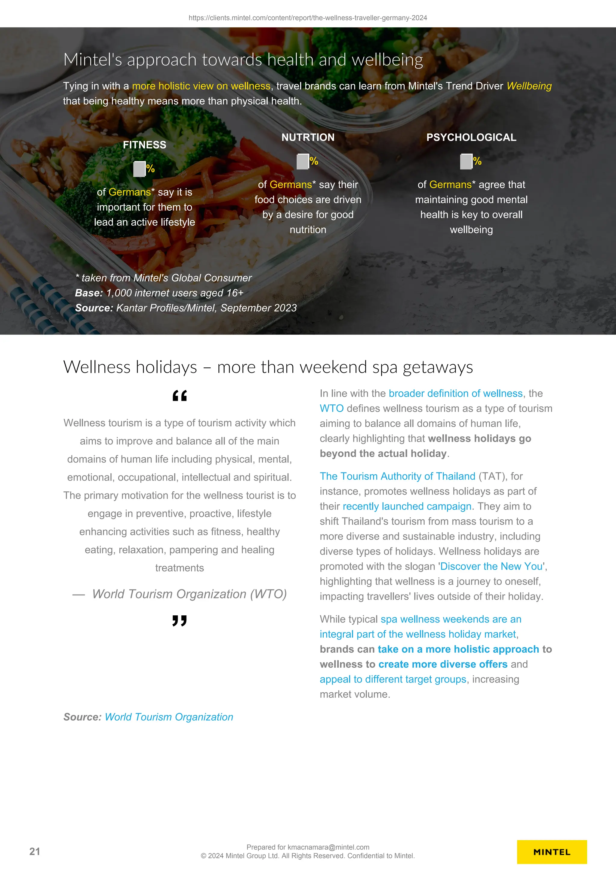 Mintel's approach towards health and wellbeing
Tying in with a more holistic view on wellness, travel brands can learn from Mintel's Trend Driver Wellbeing
that being healthy means more than physical health.
FITNESS
%
of Germans* say it is
important for them to
lead an active lifestyle
NUTRTION
%
of Germans* say their
food choices are driven
by a desire for good
nutrition
PSYCHOLOGICAL
%
of Germans* agree that
maintaining good mental
health is key to overall
wellbeing
* taken from Mintel's Global Consumer
Base: 1,000 internet users aged 16+
Source: Kantar Profiles/Mintel, September 2023
Wellness holidays – more than weekend spa getaways
Wellness tourism is a type of tourism activity which
aims to improve and balance all of the main
domains of human life including physical, mental,
emotional, occupational, intellectual and spiritual.
The primary motivation for the wellness tourist is to
engage in preventive, proactive, lifestyle
enhancing activities such as fitness, healthy
eating, relaxation, pampering and healing
treatments
— World Tourism Organization (WTO)
“
”
In line with the broader definition of wellness, the
WTO defines wellness tourism as a type of tourism
aiming to balance all domains of human life,
clearly highlighting that wellness holidays go
beyond the actual holiday.
The Tourism Authority of Thailand (TAT), for
instance, promotes wellness holidays as part of
their recently launched campaign. They aim to
shift Thailand's tourism from mass tourism to a
more diverse and sustainable industry, including
diverse types of holidays. Wellness holidays are
promoted with the slogan 'Discover the New You',
highlighting that wellness is a journey to oneself,
impacting travellers' lives outside of their holiday.
While typical spa wellness weekends are an
integral part of the wellness holiday market,
brands can take on a more holistic approach to
wellness to create more diverse offers and
appeal to different target groups, increasing
market volume.
Source: World Tourism Organization
https://clients.mintel.com/content/report/the-wellness-traveller-germany-2024
21
Prepared for kmacnamara@mintel.com
© 2024 Mintel Group Ltd. All Rights Reserved. Confidential to Mintel.
 