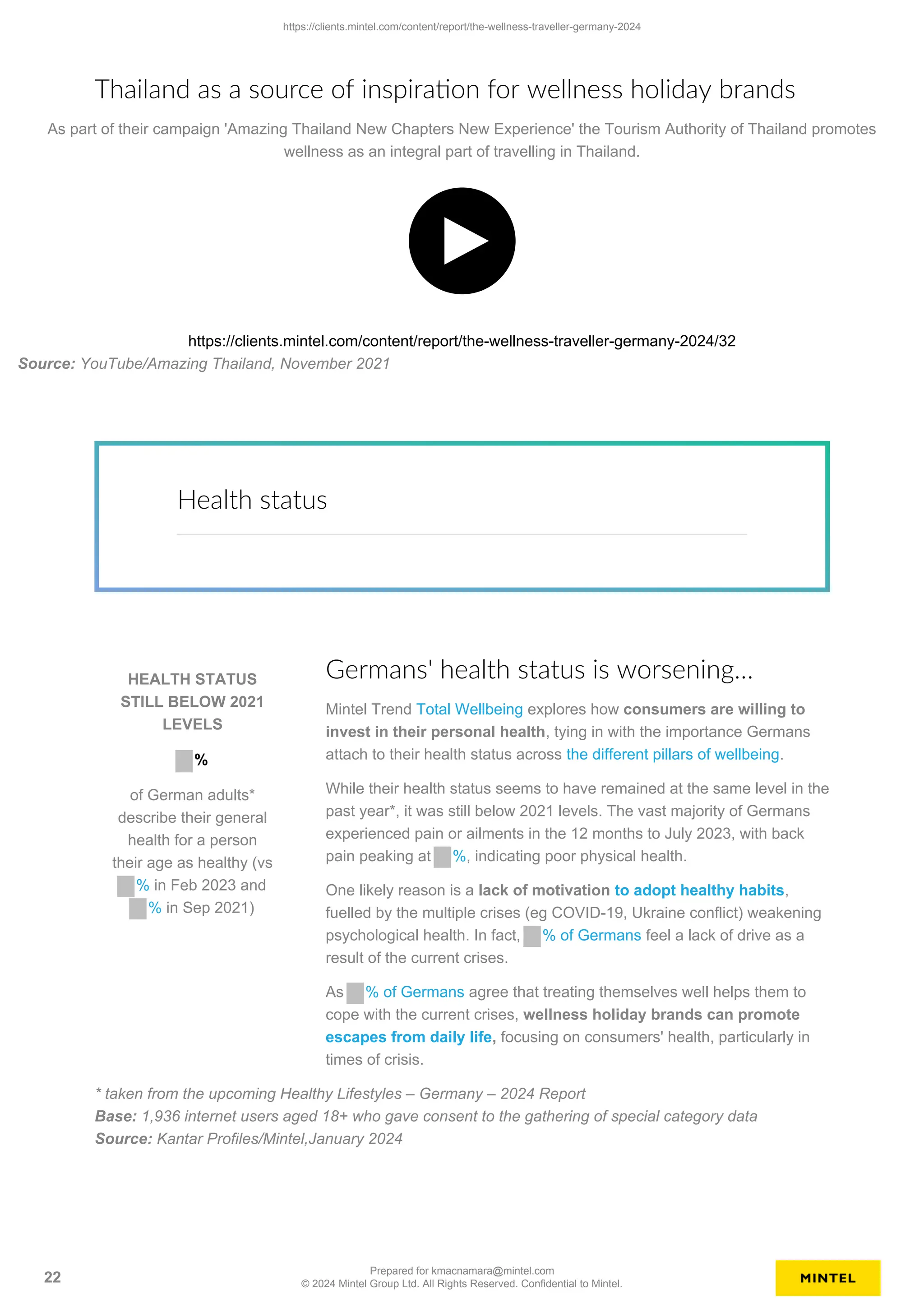 Thailand as a source of inspiration for wellness holiday brands
As part of their campaign 'Amazing Thailand New Chapters New Experience' the Tourism Authority of Thailand promotes
wellness as an integral part of travelling in Thailand.
https://clients.mintel.com/content/report/the-wellness-traveller-germany-2024/32
Source: YouTube/Amazing Thailand, November 2021
Health status
HEALTH STATUS
STILL BELOW 2021
LEVELS
%
of German adults*
describe their general
health for a person
their age as healthy (vs
% in Feb 2023 and
% in Sep 2021)
Germans' health status is worsening…
Mintel Trend Total Wellbeing explores how consumers are willing to
invest in their personal health, tying in with the importance Germans
attach to their health status across the different pillars of wellbeing.
While their health status seems to have remained at the same level in the
past year*, it was still below 2021 levels. The vast majority of Germans
experienced pain or ailments in the 12 months to July 2023, with back
pain peaking at %, indicating poor physical health.
One likely reason is a lack of motivation to adopt healthy habits,
fuelled by the multiple crises (eg COVID-19, Ukraine conflict) weakening
psychological health. In fact, % of Germans feel a lack of drive as a
result of the current crises.
As % of Germans agree that treating themselves well helps them to
cope with the current crises, wellness holiday brands can promote
escapes from daily life, focusing on consumers' health, particularly in
times of crisis.
* taken from the upcoming Healthy Lifestyles – Germany – 2024 Report
Base: 1,936 internet users aged 18+ who gave consent to the gathering of special category data
Source: Kantar Profiles/Mintel,January 2024
https://clients.mintel.com/content/report/the-wellness-traveller-germany-2024
22
Prepared for kmacnamara@mintel.com
© 2024 Mintel Group Ltd. All Rights Reserved. Confidential to Mintel.
 