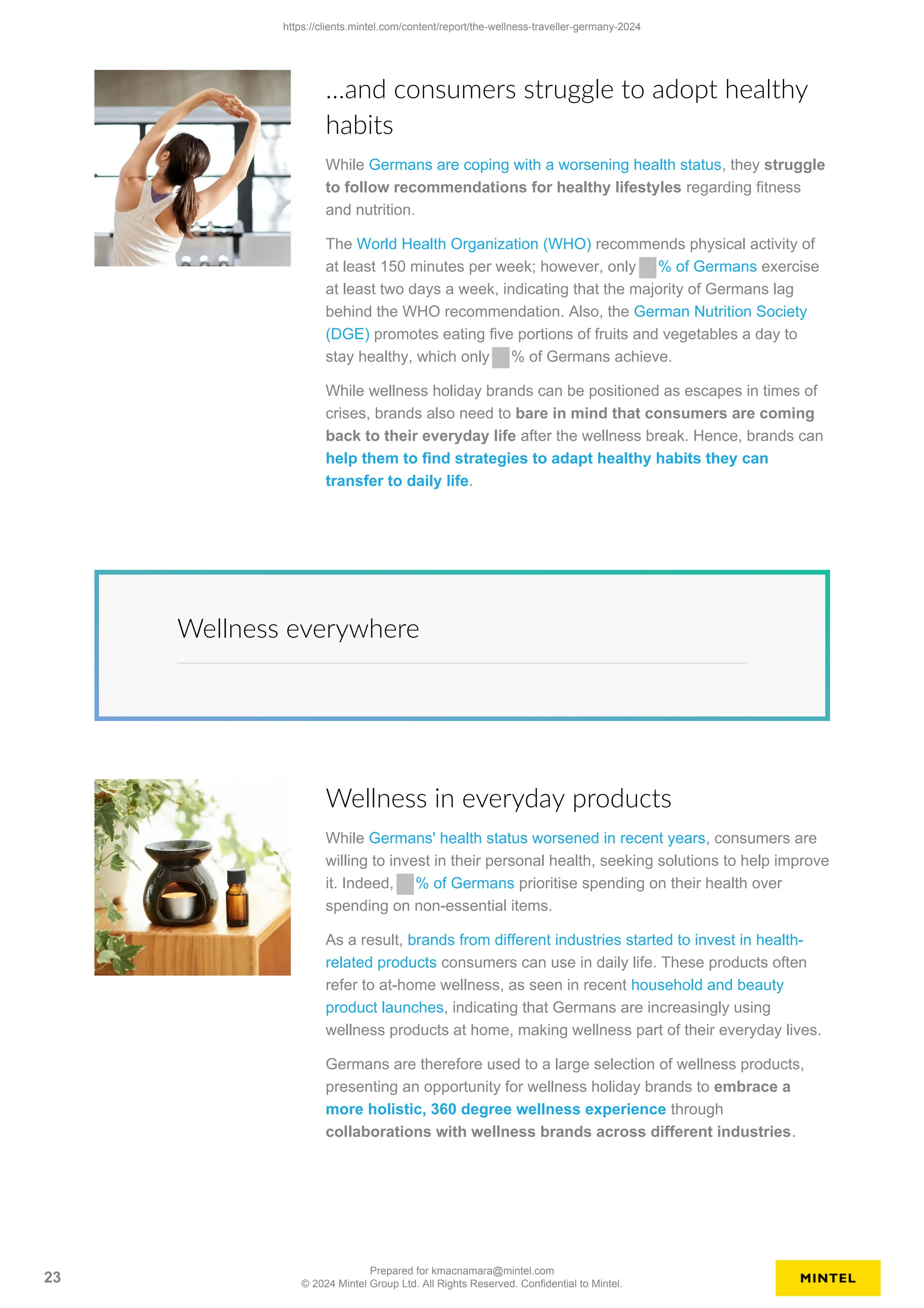 …and consumers struggle to adopt healthy
habits
While Germans are coping with a worsening health status, they struggle
to follow recommendations for healthy lifestyles regarding fitness
and nutrition.
The World Health Organization (WHO) recommends physical activity of
at least 150 minutes per week; however, only % of Germans exercise
at least two days a week, indicating that the majority of Germans lag
behind the WHO recommendation. Also, the German Nutrition Society
(DGE) promotes eating five portions of fruits and vegetables a day to
stay healthy, which only % of Germans achieve.
While wellness holiday brands can be positioned as escapes in times of
crises, brands also need to bare in mind that consumers are coming
back to their everyday life after the wellness break. Hence, brands can
help them to find strategies to adapt healthy habits they can
transfer to daily life.
Wellness everywhere
Wellness in everyday products
While Germans' health status worsened in recent years, consumers are
willing to invest in their personal health, seeking solutions to help improve
it. Indeed, % of Germans prioritise spending on their health over
spending on non-essential items.
As a result, brands from different industries started to invest in health-
related products consumers can use in daily life. These products often
refer to at-home wellness, as seen in recent household and beauty
product launches, indicating that Germans are increasingly using
wellness products at home, making wellness part of their everyday lives.
Germans are therefore used to a large selection of wellness products,
presenting an opportunity for wellness holiday brands to embrace a
more holistic, 360 degree wellness experience through
collaborations with wellness brands across different industries.
https://clients.mintel.com/content/report/the-wellness-traveller-germany-2024
23
Prepared for kmacnamara@mintel.com
© 2024 Mintel Group Ltd. All Rights Reserved. Confidential to Mintel.
 