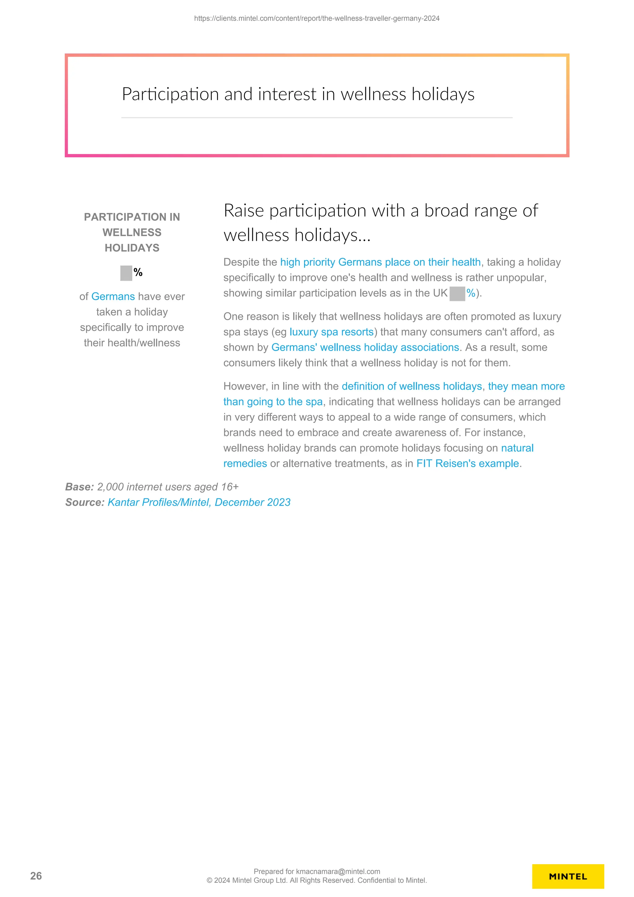 Participation and interest in wellness holidays
PARTICIPATION IN
WELLNESS
HOLIDAYS
%
of Germans have ever
taken a holiday
specifically to improve
their health/wellness
Raise participation with a broad range of
wellness holidays…
Despite the high priority Germans place on their health, taking a holiday
specifically to improve one's health and wellness is rather unpopular,
showing similar participation levels as in the UK %).
One reason is likely that wellness holidays are often promoted as luxury
spa stays (eg luxury spa resorts) that many consumers can't afford, as
shown by Germans' wellness holiday associations. As a result, some
consumers likely think that a wellness holiday is not for them.
However, in line with the definition of wellness holidays, they mean more
than going to the spa, indicating that wellness holidays can be arranged
in very different ways to appeal to a wide range of consumers, which
brands need to embrace and create awareness of. For instance,
wellness holiday brands can promote holidays focusing on natural
remedies or alternative treatments, as in FIT Reisen's example.
Base: 2,000 internet users aged 16+
Source: Kantar Profiles/Mintel, December 2023
https://clients.mintel.com/content/report/the-wellness-traveller-germany-2024
26
Prepared for kmacnamara@mintel.com
© 2024 Mintel Group Ltd. All Rights Reserved. Confidential to Mintel.
 