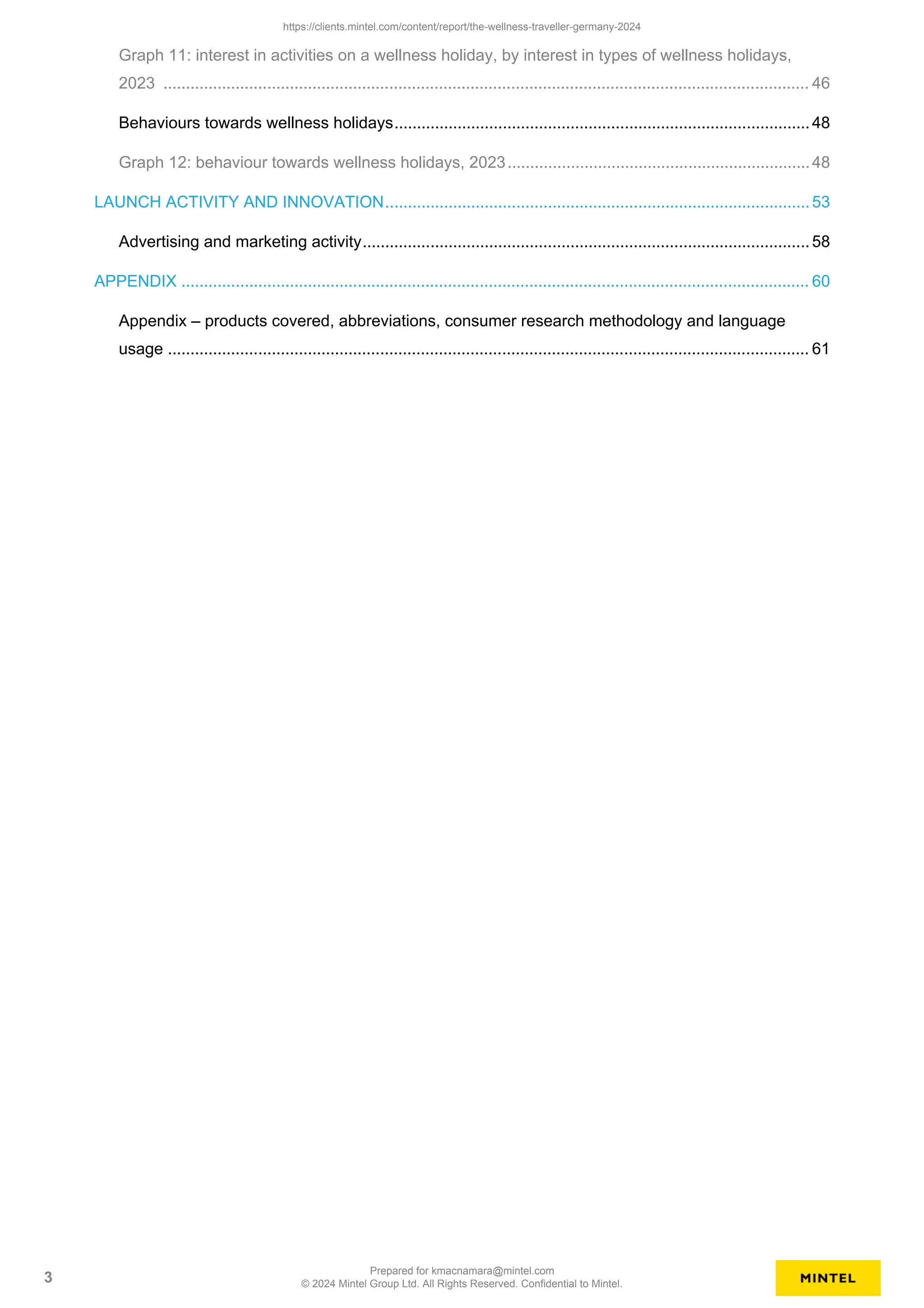 Graph 11: interest in activities on a wellness holiday, by interest in types of wellness holidays,
2023 ............................................................................................................................................... 46
Behaviours towards wellness holidays............................................................................................48
Graph 12: behaviour towards wellness holidays, 2023...................................................................48
LAUNCH ACTIVITY AND INNOVATION..............................................................................................53
Advertising and marketing activity...................................................................................................58
APPENDIX ........................................................................................................................................... 60
Appendix – products covered, abbreviations, consumer research methodology and language
usage .............................................................................................................................................. 61
https://clients.mintel.com/content/report/the-wellness-traveller-germany-2024
3
Prepared for kmacnamara@mintel.com
© 2024 Mintel Group Ltd. All Rights Reserved. Confidential to Mintel.
 