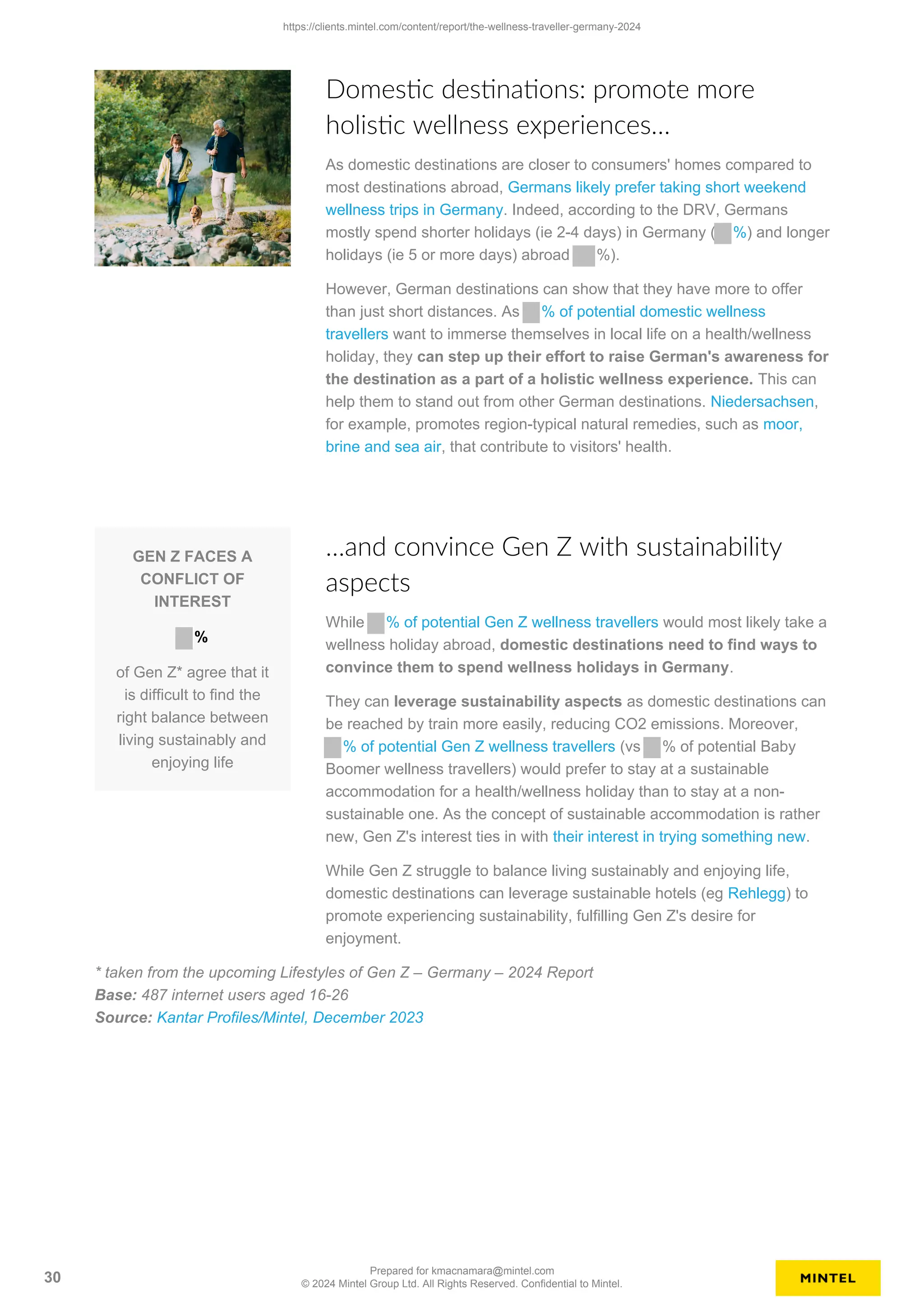 Domestic destinations: promote more
holistic wellness experiences…
As domestic destinations are closer to consumers' homes compared to
most destinations abroad, Germans likely prefer taking short weekend
wellness trips in Germany. Indeed, according to the DRV, Germans
mostly spend shorter holidays (ie 2-4 days) in Germany ( %) and longer
holidays (ie 5 or more days) abroad %).
However, German destinations can show that they have more to offer
than just short distances. As % of potential domestic wellness
travellers want to immerse themselves in local life on a health/wellness
holiday, they can step up their effort to raise German's awareness for
the destination as a part of a holistic wellness experience. This can
help them to stand out from other German destinations. Niedersachsen,
for example, promotes region-typical natural remedies, such as moor,
brine and sea air, that contribute to visitors' health.
GEN Z FACES A
CONFLICT OF
INTEREST
%
of Gen Z* agree that it
is difficult to find the
right balance between
living sustainably and
enjoying life
…and convince Gen Z with sustainability
aspects
While % of potential Gen Z wellness travellers would most likely take a
wellness holiday abroad, domestic destinations need to find ways to
convince them to spend wellness holidays in Germany.
They can leverage sustainability aspects as domestic destinations can
be reached by train more easily, reducing CO2 emissions. Moreover,
% of potential Gen Z wellness travellers (vs % of potential Baby
Boomer wellness travellers) would prefer to stay at a sustainable
accommodation for a health/wellness holiday than to stay at a non-
sustainable one. As the concept of sustainable accommodation is rather
new, Gen Z's interest ties in with their interest in trying something new.
While Gen Z struggle to balance living sustainably and enjoying life,
domestic destinations can leverage sustainable hotels (eg Rehlegg) to
promote experiencing sustainability, fulfilling Gen Z's desire for
enjoyment.
* taken from the upcoming Lifestyles of Gen Z – Germany – 2024 Report
Base: 487 internet users aged 16-26
Source: Kantar Profiles/Mintel, December 2023
https://clients.mintel.com/content/report/the-wellness-traveller-germany-2024
30
Prepared for kmacnamara@mintel.com
© 2024 Mintel Group Ltd. All Rights Reserved. Confidential to Mintel.
 