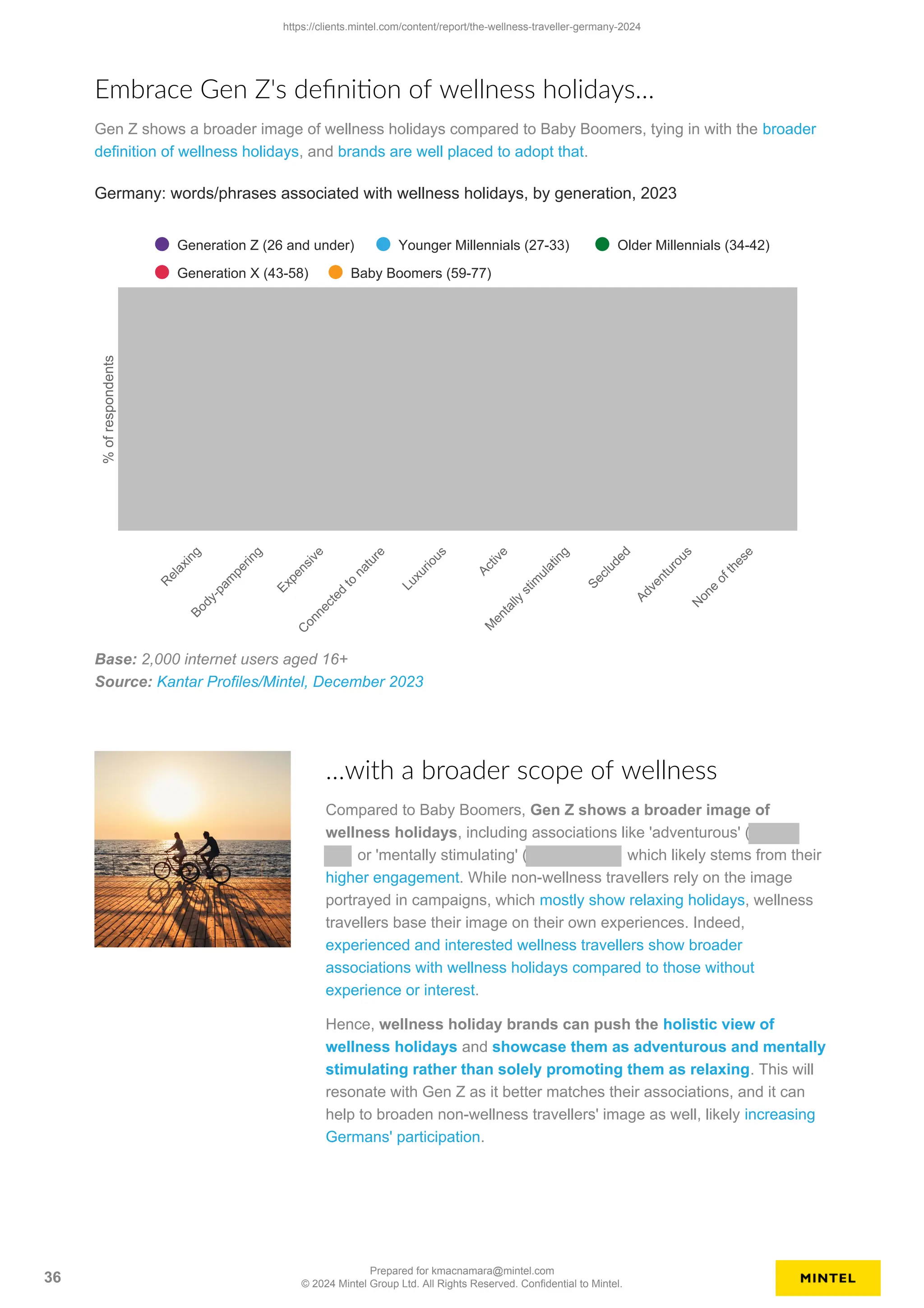 Embrace Gen Z's definition of wellness holidays…
Gen Z shows a broader image of wellness holidays compared to Baby Boomers, tying in with the broader
definition of wellness holidays, and brands are well placed to adopt that.
%
of
respondents
Germany: words/phrases associated with wellness holidays, by generation, 2023
Generation Z (26 and under) Younger Millennials (27-33) Older Millennials (34-42)
Generation X (43-58) Baby Boomers (59-77)
R
e
l
a
x
i
n
g
B
o
d
y
-
p
a
m
p
e
r
i
n
g
E
x
p
e
n
s
i
v
e
C
o
n
n
e
c
t
e
d
t
o
n
a
t
u
r
e
L
u
x
u
r
i
o
u
s
A
c
t
i
v
e
M
e
n
t
a
l
l
y
s
t
i
m
u
l
a
t
i
n
g
S
e
c
l
u
d
e
d
A
d
v
e
n
t
u
r
o
u
s
N
o
n
e
o
f
t
h
e
s
e
Base: 2,000 internet users aged 16+
Source: Kantar Profiles/Mintel, December 2023
…with a broader scope of wellness
Compared to Baby Boomers, Gen Z shows a broader image of
wellness holidays, including associations like 'adventurous' (
or 'mentally stimulating' ( which likely stems from their
higher engagement. While non-wellness travellers rely on the image
portrayed in campaigns, which mostly show relaxing holidays, wellness
travellers base their image on their own experiences. Indeed,
experienced and interested wellness travellers show broader
associations with wellness holidays compared to those without
experience or interest.
Hence, wellness holiday brands can push the holistic view of
wellness holidays and showcase them as adventurous and mentally
stimulating rather than solely promoting them as relaxing. This will
resonate with Gen Z as it better matches their associations, and it can
help to broaden non-wellness travellers' image as well, likely increasing
Germans' participation.
https://clients.mintel.com/content/report/the-wellness-traveller-germany-2024
36
Prepared for kmacnamara@mintel.com
© 2024 Mintel Group Ltd. All Rights Reserved. Confidential to Mintel.
 