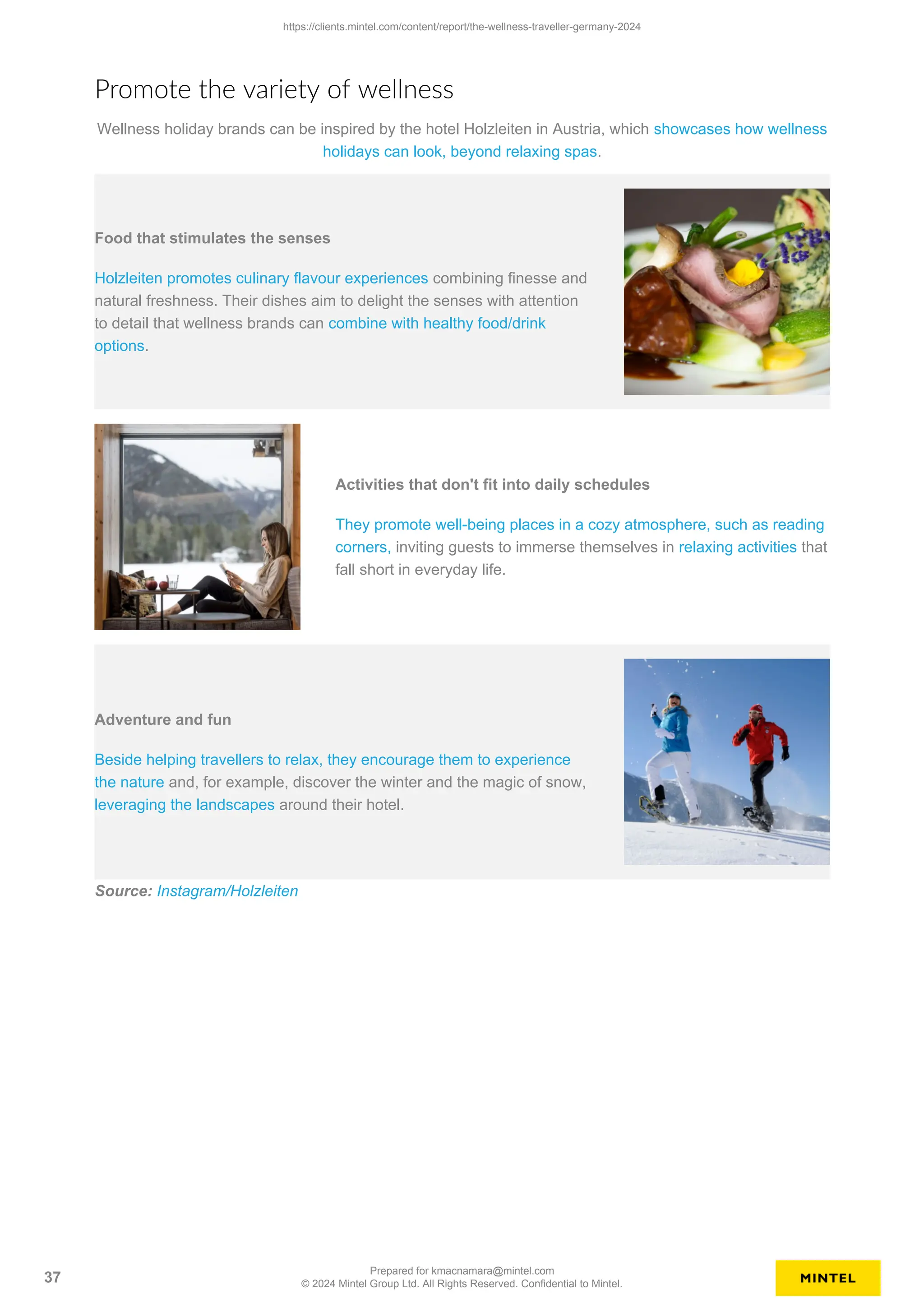 Promote the variety of wellness
Wellness holiday brands can be inspired by the hotel Holzleiten in Austria, which showcases how wellness
holidays can look, beyond relaxing spas.
Food that stimulates the senses
Holzleiten promotes culinary flavour experiences combining finesse and
natural freshness. Their dishes aim to delight the senses with attention
to detail that wellness brands can combine with healthy food/drink
options.
Activities that don't fit into daily schedules
They promote well-being places in a cozy atmosphere, such as reading
corners, inviting guests to immerse themselves in relaxing activities that
fall short in everyday life.
Adventure and fun
Beside helping travellers to relax, they encourage them to experience
the nature and, for example, discover the winter and the magic of snow,
leveraging the landscapes around their hotel.
Source: Instagram/Holzleiten
https://clients.mintel.com/content/report/the-wellness-traveller-germany-2024
37
Prepared for kmacnamara@mintel.com
© 2024 Mintel Group Ltd. All Rights Reserved. Confidential to Mintel.
 