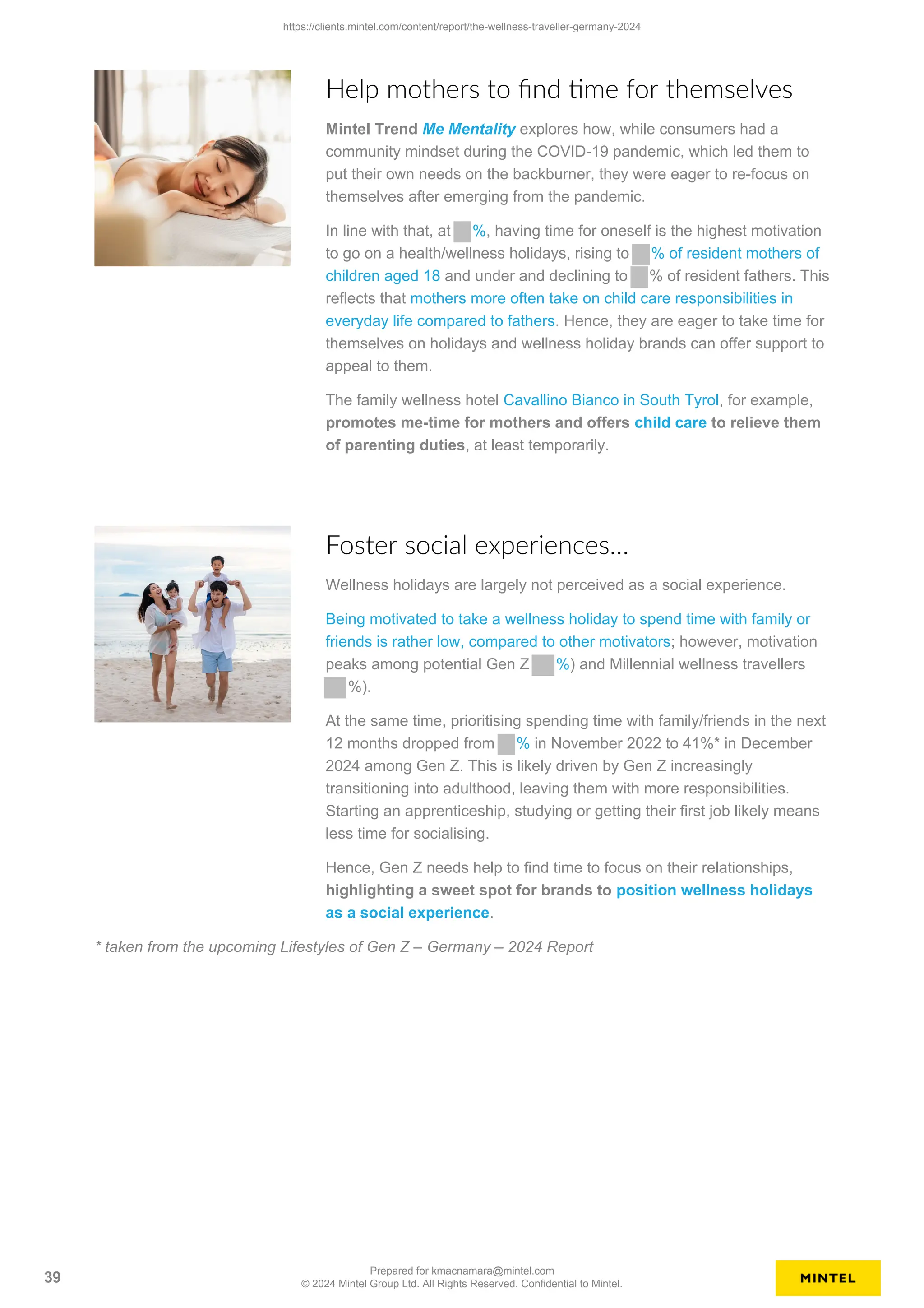 Help mothers to find time for themselves
Mintel Trend Me Mentality explores how, while consumers had a
community mindset during the COVID-19 pandemic, which led them to
put their own needs on the backburner, they were eager to re-focus on
themselves after emerging from the pandemic.
In line with that, at %, having time for oneself is the highest motivation
to go on a health/wellness holidays, rising to % of resident mothers of
children aged 18 and under and declining to % of resident fathers. This
reflects that mothers more often take on child care responsibilities in
everyday life compared to fathers. Hence, they are eager to take time for
themselves on holidays and wellness holiday brands can offer support to
appeal to them.
The family wellness hotel Cavallino Bianco in South Tyrol, for example,
promotes me-time for mothers and offers child care to relieve them
of parenting duties, at least temporarily.
Foster social experiences…
Wellness holidays are largely not perceived as a social experience.
Being motivated to take a wellness holiday to spend time with family or
friends is rather low, compared to other motivators; however, motivation
peaks among potential Gen Z %) and Millennial wellness travellers
%).
At the same time, prioritising spending time with family/friends in the next
12 months dropped from % in November 2022 to 41%* in December
2024 among Gen Z. This is likely driven by Gen Z increasingly
transitioning into adulthood, leaving them with more responsibilities.
Starting an apprenticeship, studying or getting their first job likely means
less time for socialising.
Hence, Gen Z needs help to find time to focus on their relationships,
highlighting a sweet spot for brands to position wellness holidays
as a social experience.
* taken from the upcoming Lifestyles of Gen Z – Germany – 2024 Report
https://clients.mintel.com/content/report/the-wellness-traveller-germany-2024
39
Prepared for kmacnamara@mintel.com
© 2024 Mintel Group Ltd. All Rights Reserved. Confidential to Mintel.
 