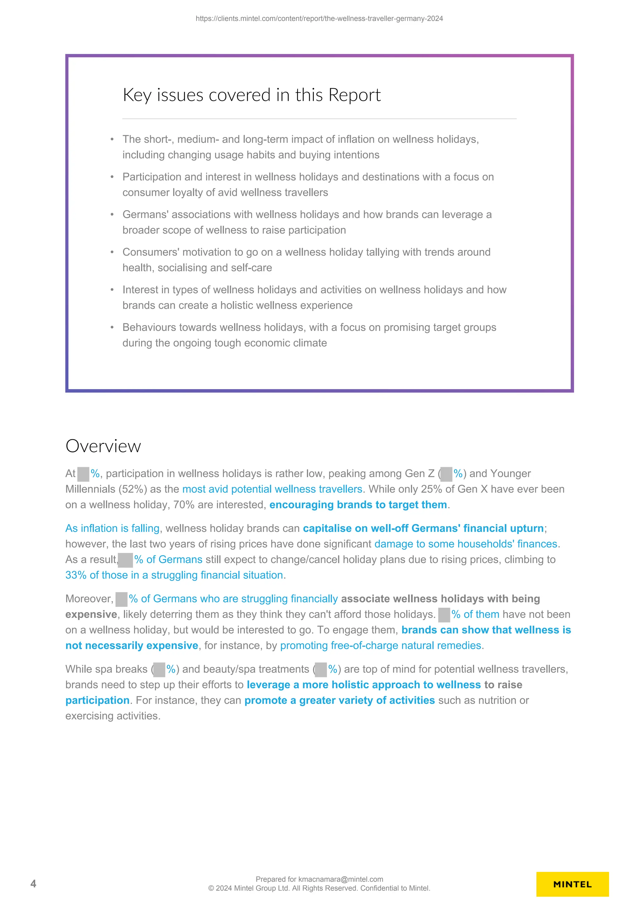 Key issues covered in this Report
• The short-, medium- and long-term impact of inflation on wellness holidays,
including changing usage habits and buying intentions
• Participation and interest in wellness holidays and destinations with a focus on
consumer loyalty of avid wellness travellers
• Germans' associations with wellness holidays and how brands can leverage a
broader scope of wellness to raise participation
• Consumers' motivation to go on a wellness holiday tallying with trends around
health, socialising and self-care
• Interest in types of wellness holidays and activities on wellness holidays and how
brands can create a holistic wellness experience
• Behaviours towards wellness holidays, with a focus on promising target groups
during the ongoing tough economic climate
Overview
At %, participation in wellness holidays is rather low, peaking among Gen Z ( %) and Younger
Millennials (52%) as the most avid potential wellness travellers. While only 25% of Gen X have ever been
on a wellness holiday, 70% are interested, encouraging brands to target them.
As inflation is falling, wellness holiday brands can capitalise on well-off Germans' financial upturn;
however, the last two years of rising prices have done significant damage to some households' finances.
As a result, % of Germans still expect to change/cancel holiday plans due to rising prices, climbing to
33% of those in a struggling financial situation.
Moreover, % of Germans who are struggling financially associate wellness holidays with being
expensive, likely deterring them as they think they can't afford those holidays. % of them have not been
on a wellness holiday, but would be interested to go. To engage them, brands can show that wellness is
not necessarily expensive, for instance, by promoting free-of-charge natural remedies.
While spa breaks ( %) and beauty/spa treatments ( %) are top of mind for potential wellness travellers,
brands need to step up their efforts to leverage a more holistic approach to wellness to raise
participation. For instance, they can promote a greater variety of activities such as nutrition or
exercising activities.
https://clients.mintel.com/content/report/the-wellness-traveller-germany-2024
4
Prepared for kmacnamara@mintel.com
© 2024 Mintel Group Ltd. All Rights Reserved. Confidential to Mintel.
 