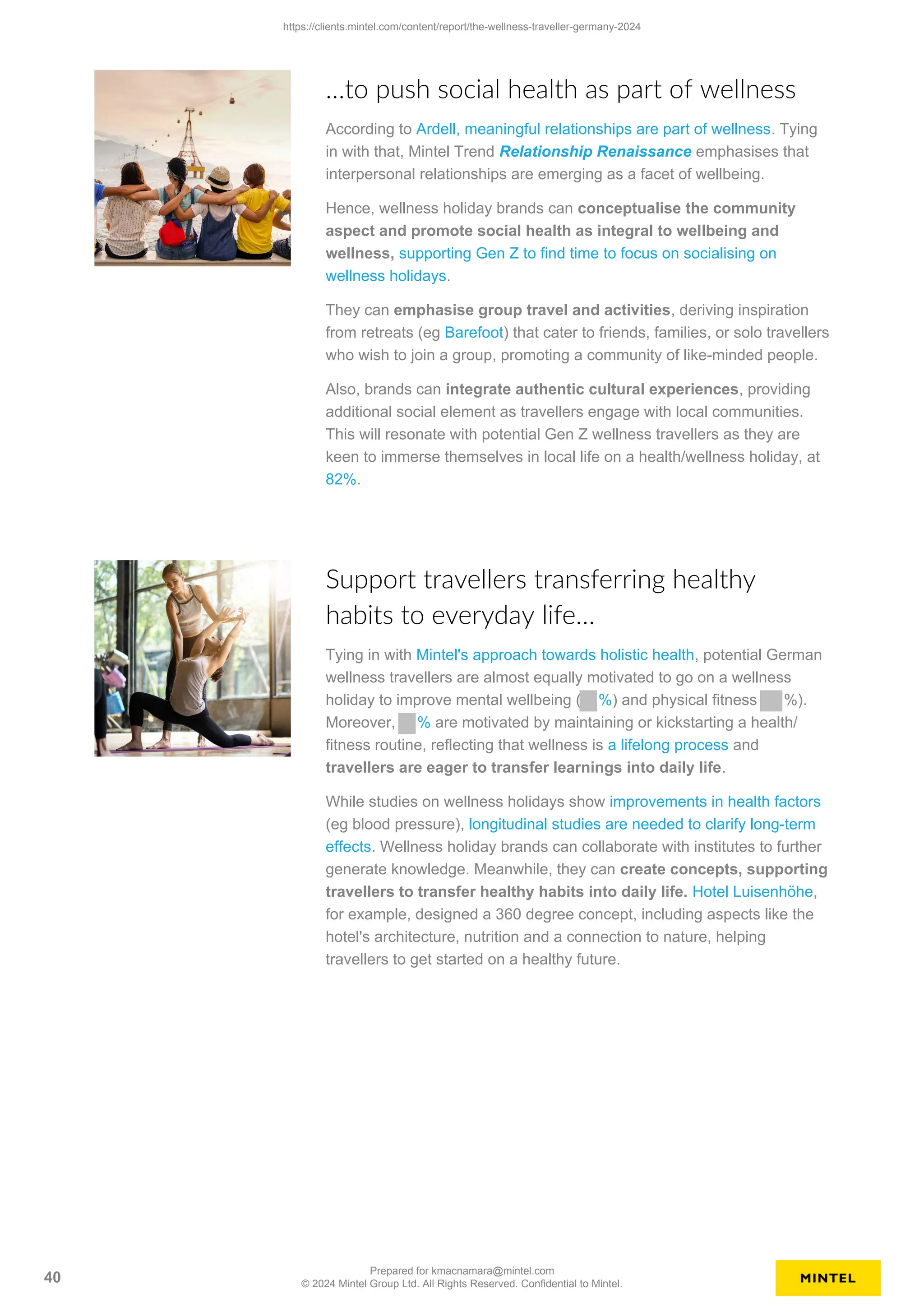 …to push social health as part of wellness
According to Ardell, meaningful relationships are part of wellness. Tying
in with that, Mintel Trend Relationship Renaissance emphasises that
interpersonal relationships are emerging as a facet of wellbeing.
Hence, wellness holiday brands can conceptualise the community
aspect and promote social health as integral to wellbeing and
wellness, supporting Gen Z to find time to focus on socialising on
wellness holidays.
They can emphasise group travel and activities, deriving inspiration
from retreats (eg Barefoot) that cater to friends, families, or solo travellers
who wish to join a group, promoting a community of like-minded people.
Also, brands can integrate authentic cultural experiences, providing
additional social element as travellers engage with local communities.
This will resonate with potential Gen Z wellness travellers as they are
keen to immerse themselves in local life on a health/wellness holiday, at
82%.
Support travellers transferring healthy
habits to everyday life…
Tying in with Mintel's approach towards holistic health, potential German
wellness travellers are almost equally motivated to go on a wellness
holiday to improve mental wellbeing ( %) and physical fitness %).
Moreover, % are motivated by maintaining or kickstarting a health/
fitness routine, reflecting that wellness is a lifelong process and
travellers are eager to transfer learnings into daily life.
While studies on wellness holidays show improvements in health factors
(eg blood pressure), longitudinal studies are needed to clarify long-term
effects. Wellness holiday brands can collaborate with institutes to further
generate knowledge. Meanwhile, they can create concepts, supporting
travellers to transfer healthy habits into daily life. Hotel Luisenhöhe,
for example, designed a 360 degree concept, including aspects like the
hotel's architecture, nutrition and a connection to nature, helping
travellers to get started on a healthy future.
https://clients.mintel.com/content/report/the-wellness-traveller-germany-2024
40
Prepared for kmacnamara@mintel.com
© 2024 Mintel Group Ltd. All Rights Reserved. Confidential to Mintel.
 
