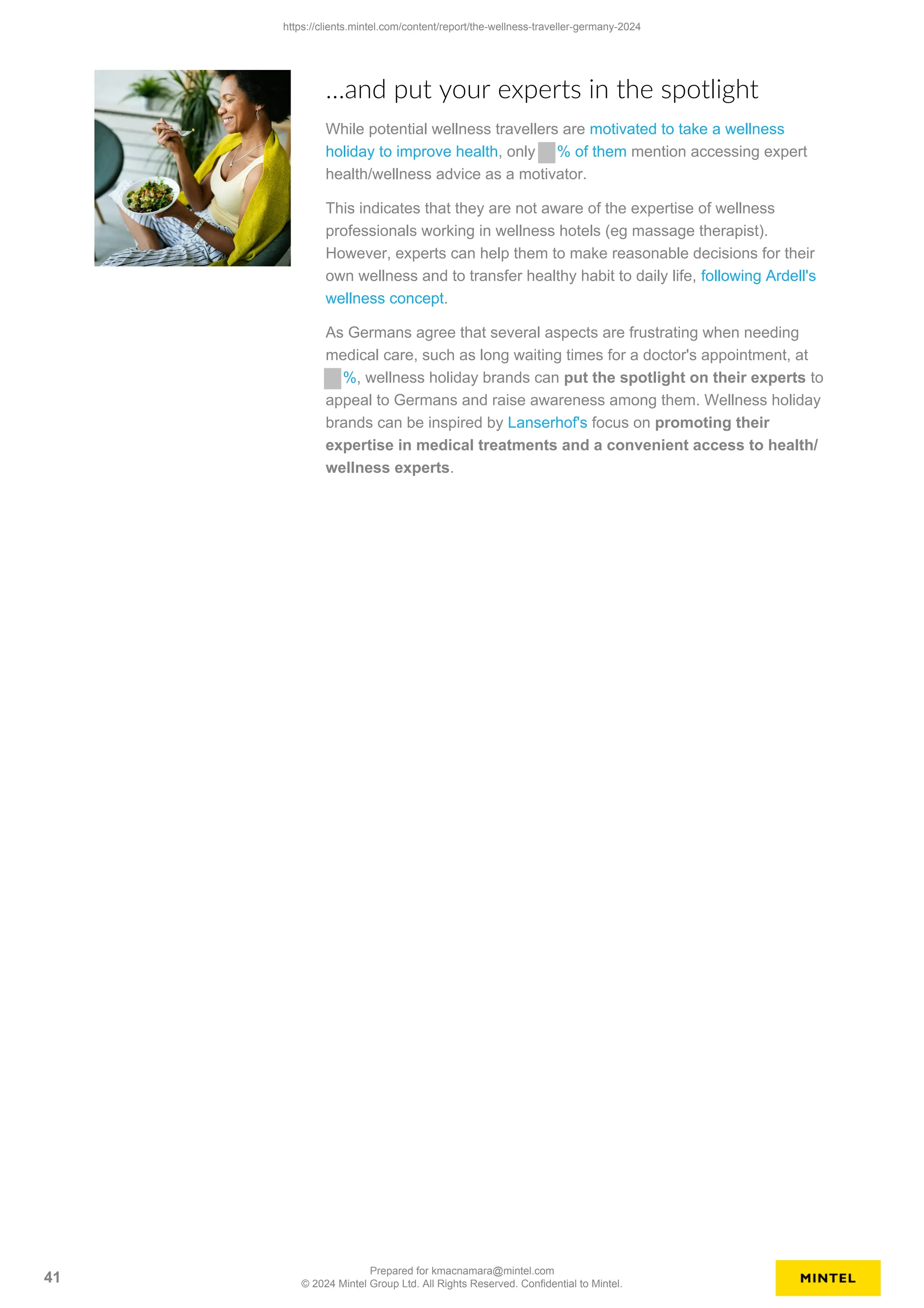 …and put your experts in the spotlight
While potential wellness travellers are motivated to take a wellness
holiday to improve health, only % of them mention accessing expert
health/wellness advice as a motivator.
This indicates that they are not aware of the expertise of wellness
professionals working in wellness hotels (eg massage therapist).
However, experts can help them to make reasonable decisions for their
own wellness and to transfer healthy habit to daily life, following Ardell's
wellness concept.
As Germans agree that several aspects are frustrating when needing
medical care, such as long waiting times for a doctor's appointment, at
%, wellness holiday brands can put the spotlight on their experts to
appeal to Germans and raise awareness among them. Wellness holiday
brands can be inspired by Lanserhof's focus on promoting their
expertise in medical treatments and a convenient access to health/
wellness experts.
https://clients.mintel.com/content/report/the-wellness-traveller-germany-2024
41
Prepared for kmacnamara@mintel.com
© 2024 Mintel Group Ltd. All Rights Reserved. Confidential to Mintel.
 