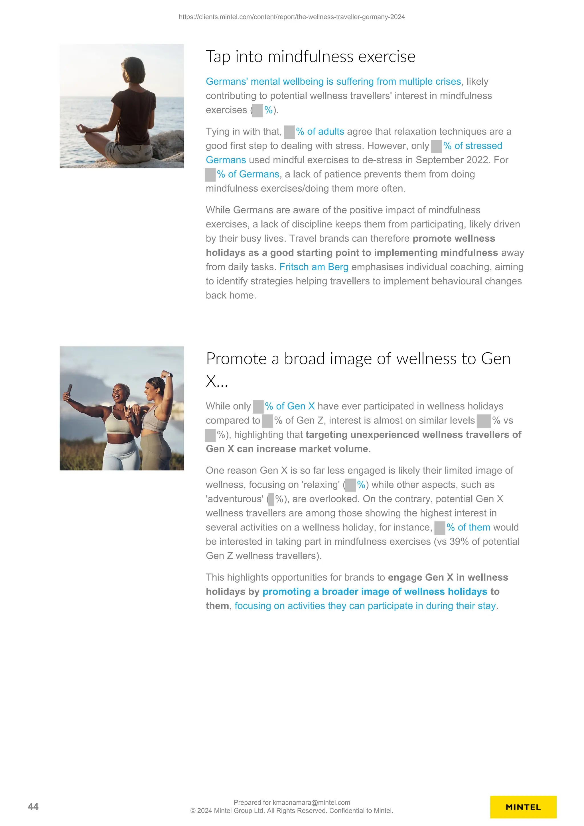 Tap into mindfulness exercise
Germans' mental wellbeing is suffering from multiple crises, likely
contributing to potential wellness travellers' interest in mindfulness
exercises ( %).
Tying in with that, % of adults agree that relaxation techniques are a
good first step to dealing with stress. However, only % of stressed
Germans used mindful exercises to de-stress in September 2022. For
% of Germans, a lack of patience prevents them from doing
mindfulness exercises/doing them more often.
While Germans are aware of the positive impact of mindfulness
exercises, a lack of discipline keeps them from participating, likely driven
by their busy lives. Travel brands can therefore promote wellness
holidays as a good starting point to implementing mindfulness away
from daily tasks. Fritsch am Berg emphasises individual coaching, aiming
to identify strategies helping travellers to implement behavioural changes
back home.
Promote a broad image of wellness to Gen
X…
While only % of Gen X have ever participated in wellness holidays
compared to % of Gen Z, interest is almost on similar levels % vs
%), highlighting that targeting unexperienced wellness travellers of
Gen X can increase market volume.
One reason Gen X is so far less engaged is likely their limited image of
wellness, focusing on 'relaxing' ( %) while other aspects, such as
'adventurous' ( %), are overlooked. On the contrary, potential Gen X
wellness travellers are among those showing the highest interest in
several activities on a wellness holiday, for instance, % of them would
be interested in taking part in mindfulness exercises (vs 39% of potential
Gen Z wellness travellers).
This highlights opportunities for brands to engage Gen X in wellness
holidays by promoting a broader image of wellness holidays to
them, focusing on activities they can participate in during their stay.
https://clients.mintel.com/content/report/the-wellness-traveller-germany-2024
44
Prepared for kmacnamara@mintel.com
© 2024 Mintel Group Ltd. All Rights Reserved. Confidential to Mintel.
 