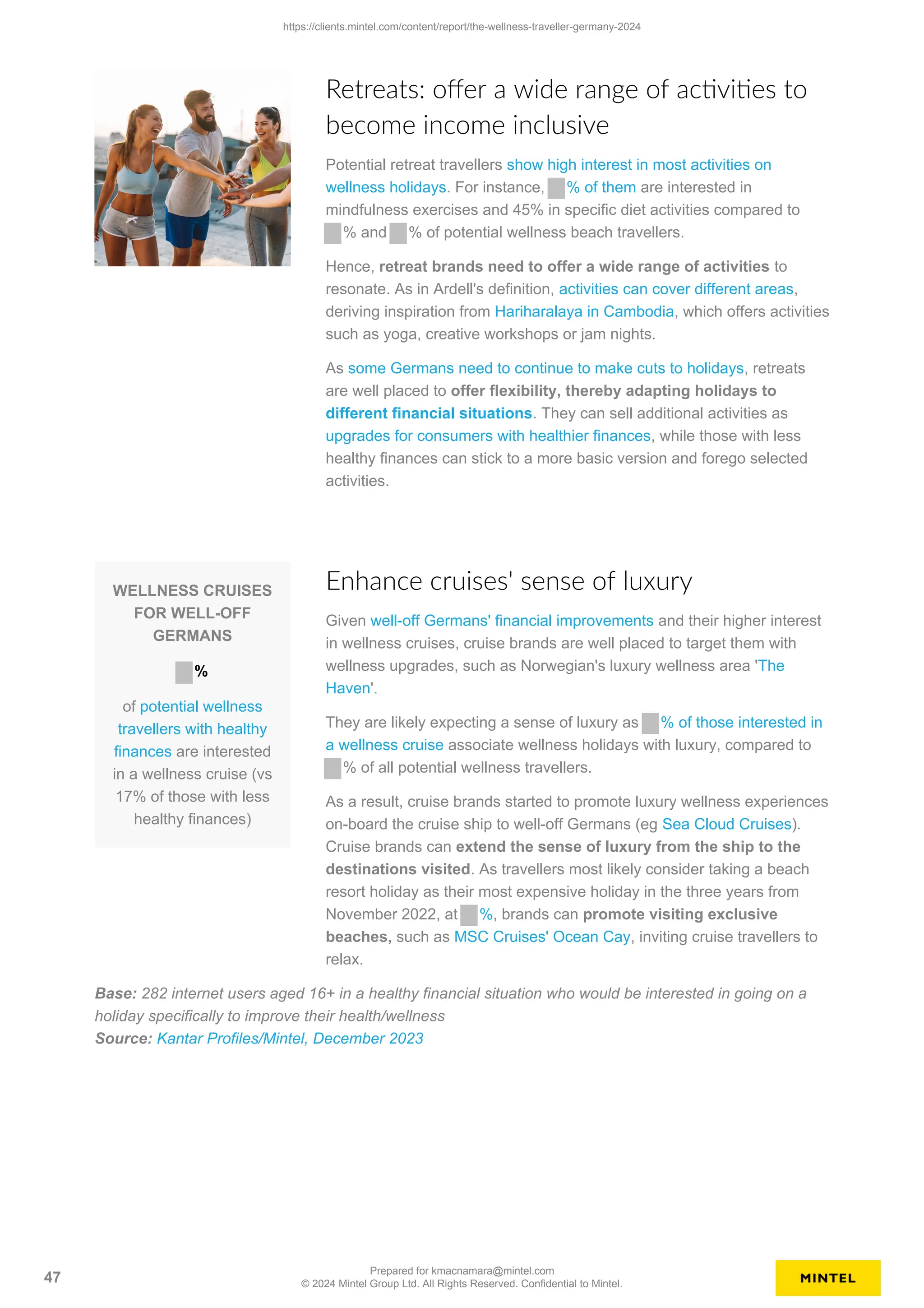 Retreats: offer a wide range of activities to
become income inclusive
Potential retreat travellers show high interest in most activities on
wellness holidays. For instance, % of them are interested in
mindfulness exercises and 45% in specific diet activities compared to
% and % of potential wellness beach travellers.
Hence, retreat brands need to offer a wide range of activities to
resonate. As in Ardell's definition, activities can cover different areas,
deriving inspiration from Hariharalaya in Cambodia, which offers activities
such as yoga, creative workshops or jam nights.
As some Germans need to continue to make cuts to holidays, retreats
are well placed to offer flexibility, thereby adapting holidays to
different financial situations. They can sell additional activities as
upgrades for consumers with healthier finances, while those with less
healthy finances can stick to a more basic version and forego selected
activities.
WELLNESS CRUISES
FOR WELL-OFF
GERMANS
%
of potential wellness
travellers with healthy
finances are interested
in a wellness cruise (vs
17% of those with less
healthy finances)
Enhance cruises' sense of luxury
Given well-off Germans' financial improvements and their higher interest
in wellness cruises, cruise brands are well placed to target them with
wellness upgrades, such as Norwegian's luxury wellness area 'The
Haven'.
They are likely expecting a sense of luxury as % of those interested in
a wellness cruise associate wellness holidays with luxury, compared to
% of all potential wellness travellers.
As a result, cruise brands started to promote luxury wellness experiences
on-board the cruise ship to well-off Germans (eg Sea Cloud Cruises).
Cruise brands can extend the sense of luxury from the ship to the
destinations visited. As travellers most likely consider taking a beach
resort holiday as their most expensive holiday in the three years from
November 2022, at %, brands can promote visiting exclusive
beaches, such as MSC Cruises' Ocean Cay, inviting cruise travellers to
relax.
Base: 282 internet users aged 16+ in a healthy financial situation who would be interested in going on a
holiday specifically to improve their health/wellness
Source: Kantar Profiles/Mintel, December 2023
https://clients.mintel.com/content/report/the-wellness-traveller-germany-2024
47
Prepared for kmacnamara@mintel.com
© 2024 Mintel Group Ltd. All Rights Reserved. Confidential to Mintel.
 