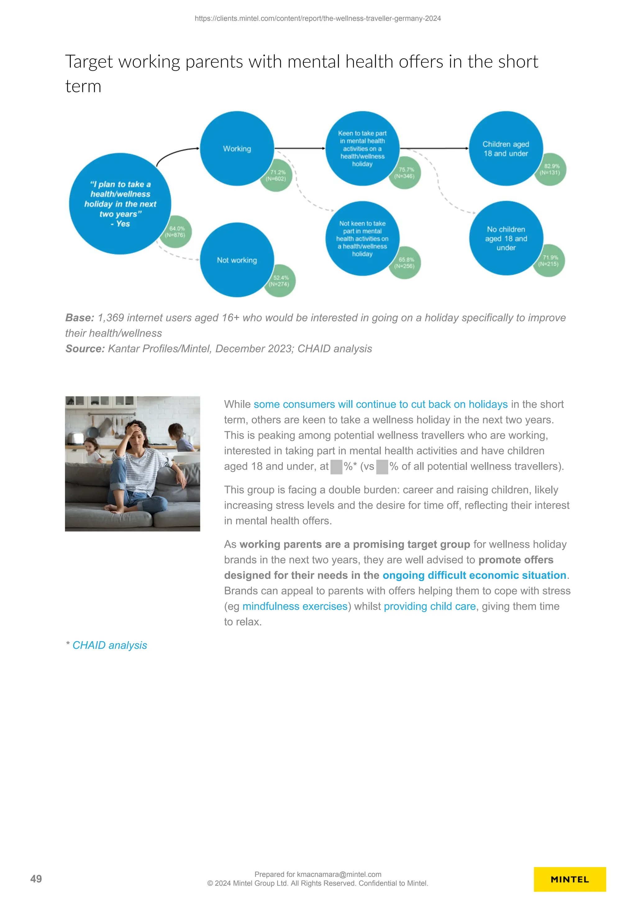 Target working parents with mental health offers in the short
term
Base: 1,369 internet users aged 16+ who would be interested in going on a holiday specifically to improve
their health/wellness
Source: Kantar Profiles/Mintel, December 2023; CHAID analysis
While some consumers will continue to cut back on holidays in the short
term, others are keen to take a wellness holiday in the next two years.
This is peaking among potential wellness travellers who are working,
interested in taking part in mental health activities and have children
aged 18 and under, at %* (vs % of all potential wellness travellers).
This group is facing a double burden: career and raising children, likely
increasing stress levels and the desire for time off, reflecting their interest
in mental health offers.
As working parents are a promising target group for wellness holiday
brands in the next two years, they are well advised to promote offers
designed for their needs in the ongoing difficult economic situation.
Brands can appeal to parents with offers helping them to cope with stress
(eg mindfulness exercises) whilst providing child care, giving them time
to relax.
* CHAID analysis
https://clients.mintel.com/content/report/the-wellness-traveller-germany-2024
49
Prepared for kmacnamara@mintel.com
© 2024 Mintel Group Ltd. All Rights Reserved. Confidential to Mintel.
 