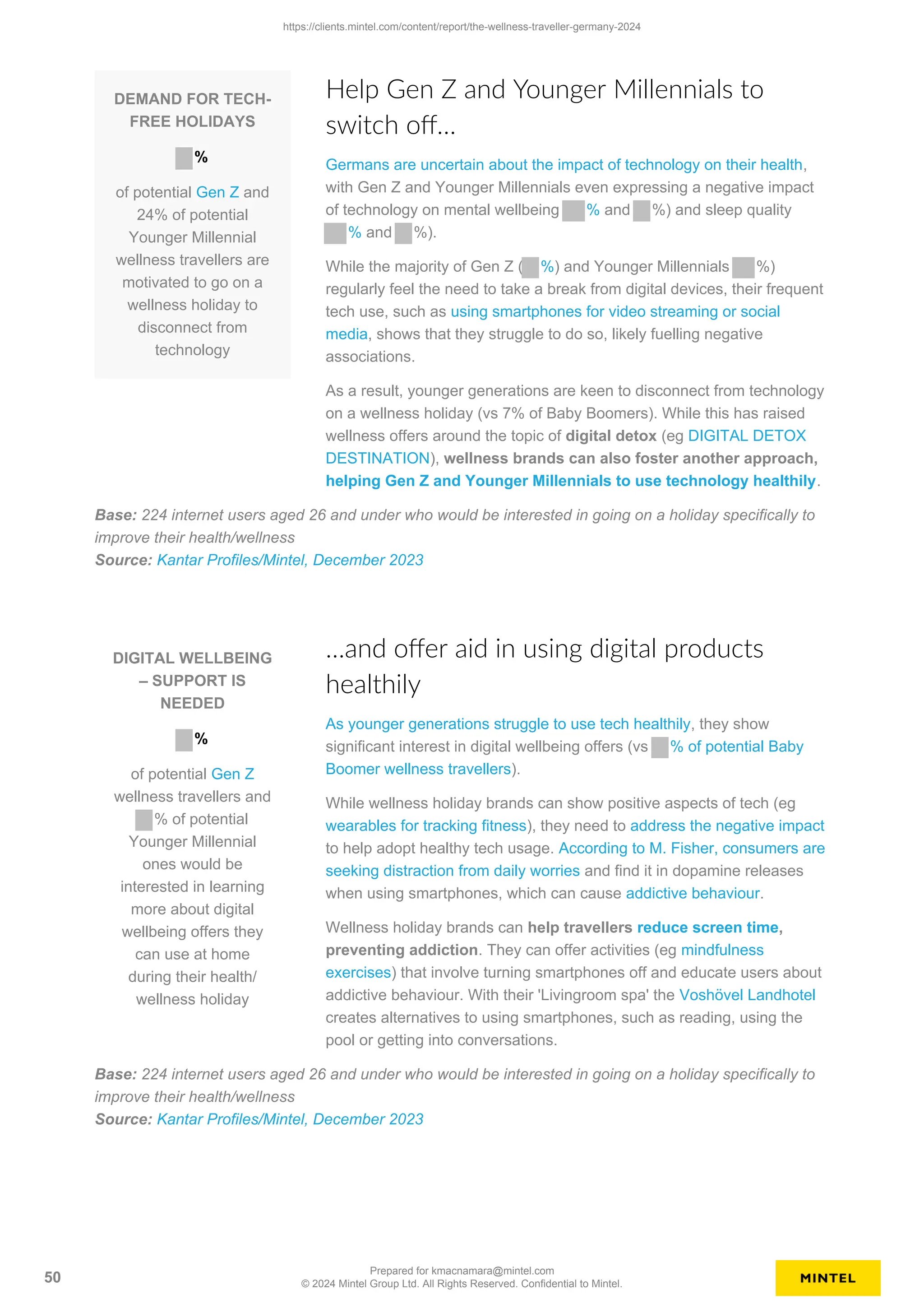 DEMAND FOR TECH-
FREE HOLIDAYS
%
of potential Gen Z and
24% of potential
Younger Millennial
wellness travellers are
motivated to go on a
wellness holiday to
disconnect from
technology
Help Gen Z and Younger Millennials to
switch off…
Germans are uncertain about the impact of technology on their health,
with Gen Z and Younger Millennials even expressing a negative impact
of technology on mental wellbeing % and %) and sleep quality
% and %).
While the majority of Gen Z ( %) and Younger Millennials %)
regularly feel the need to take a break from digital devices, their frequent
tech use, such as using smartphones for video streaming or social
media, shows that they struggle to do so, likely fuelling negative
associations.
As a result, younger generations are keen to disconnect from technology
on a wellness holiday (vs 7% of Baby Boomers). While this has raised
wellness offers around the topic of digital detox (eg DIGITAL DETOX
DESTINATION), wellness brands can also foster another approach,
helping Gen Z and Younger Millennials to use technology healthily.
Base: 224 internet users aged 26 and under who would be interested in going on a holiday specifically to
improve their health/wellness
Source: Kantar Profiles/Mintel, December 2023
DIGITAL WELLBEING
– SUPPORT IS
NEEDED
%
of potential Gen Z
wellness travellers and
% of potential
Younger Millennial
ones would be
interested in learning
more about digital
wellbeing offers they
can use at home
during their health/
wellness holiday
…and offer aid in using digital products
healthily
As younger generations struggle to use tech healthily, they show
significant interest in digital wellbeing offers (vs % of potential Baby
Boomer wellness travellers).
While wellness holiday brands can show positive aspects of tech (eg
wearables for tracking fitness), they need to address the negative impact
to help adopt healthy tech usage. According to M. Fisher, consumers are
seeking distraction from daily worries and find it in dopamine releases
when using smartphones, which can cause addictive behaviour.
Wellness holiday brands can help travellers reduce screen time,
preventing addiction. They can offer activities (eg mindfulness
exercises) that involve turning smartphones off and educate users about
addictive behaviour. With their 'Livingroom spa' the Voshövel Landhotel
creates alternatives to using smartphones, such as reading, using the
pool or getting into conversations.
Base: 224 internet users aged 26 and under who would be interested in going on a holiday specifically to
improve their health/wellness
Source: Kantar Profiles/Mintel, December 2023
https://clients.mintel.com/content/report/the-wellness-traveller-germany-2024
50
Prepared for kmacnamara@mintel.com
© 2024 Mintel Group Ltd. All Rights Reserved. Confidential to Mintel.
 