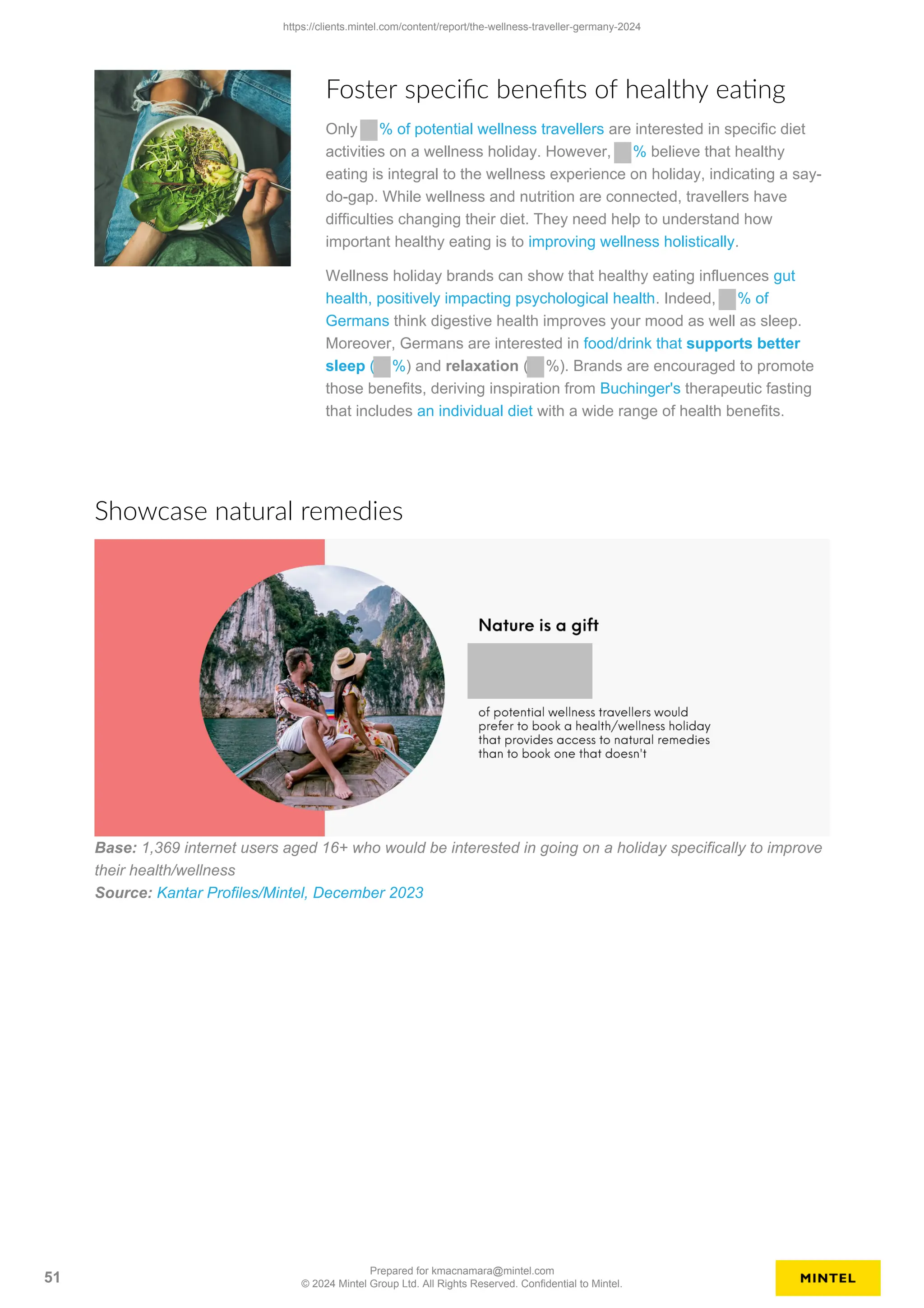 Foster specific benefits of healthy eating
Only % of potential wellness travellers are interested in specific diet
activities on a wellness holiday. However, % believe that healthy
eating is integral to the wellness experience on holiday, indicating a say-
do-gap. While wellness and nutrition are connected, travellers have
difficulties changing their diet. They need help to understand how
important healthy eating is to improving wellness holistically.
Wellness holiday brands can show that healthy eating influences gut
health, positively impacting psychological health. Indeed, % of
Germans think digestive health improves your mood as well as sleep.
Moreover, Germans are interested in food/drink that supports better
sleep ( %) and relaxation ( %). Brands are encouraged to promote
those benefits, deriving inspiration from Buchinger's therapeutic fasting
that includes an individual diet with a wide range of health benefits.
Showcase natural remedies
Base: 1,369 internet users aged 16+ who would be interested in going on a holiday specifically to improve
their health/wellness
Source: Kantar Profiles/Mintel, December 2023
https://clients.mintel.com/content/report/the-wellness-traveller-germany-2024
51
Prepared for kmacnamara@mintel.com
© 2024 Mintel Group Ltd. All Rights Reserved. Confidential to Mintel.
 