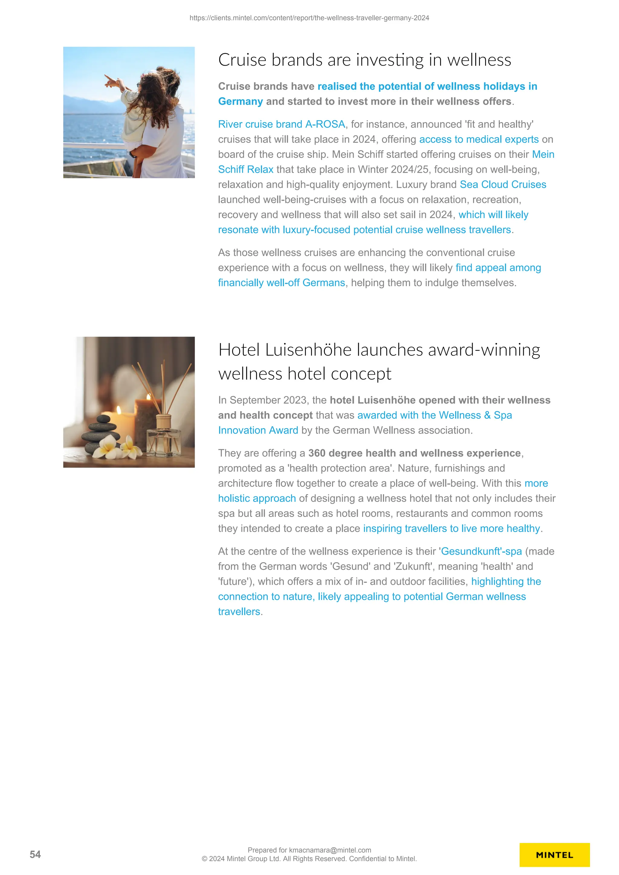 Cruise brands are investing in wellness
Cruise brands have realised the potential of wellness holidays in
Germany and started to invest more in their wellness offers.
River cruise brand A-ROSA, for instance, announced 'fit and healthy'
cruises that will take place in 2024, offering access to medical experts on
board of the cruise ship. Mein Schiff started offering cruises on their Mein
Schiff Relax that take place in Winter 2024/25, focusing on well-being,
relaxation and high-quality enjoyment. Luxury brand Sea Cloud Cruises
launched well-being-cruises with a focus on relaxation, recreation,
recovery and wellness that will also set sail in 2024, which will likely
resonate with luxury-focused potential cruise wellness travellers.
As those wellness cruises are enhancing the conventional cruise
experience with a focus on wellness, they will likely find appeal among
financially well-off Germans, helping them to indulge themselves.
Hotel Luisenhöhe launches award-winning
wellness hotel concept
In September 2023, the hotel Luisenhöhe opened with their wellness
and health concept that was awarded with the Wellness & Spa
Innovation Award by the German Wellness association.
They are offering a 360 degree health and wellness experience,
promoted as a 'health protection area'. Nature, furnishings and
architecture flow together to create a place of well-being. With this more
holistic approach of designing a wellness hotel that not only includes their
spa but all areas such as hotel rooms, restaurants and common rooms
they intended to create a place inspiring travellers to live more healthy.
At the centre of the wellness experience is their 'Gesundkunft'-spa (made
from the German words 'Gesund' and 'Zukunft', meaning 'health' and
'future'), which offers a mix of in- and outdoor facilities, highlighting the
connection to nature, likely appealing to potential German wellness
travellers.
https://clients.mintel.com/content/report/the-wellness-traveller-germany-2024
54
Prepared for kmacnamara@mintel.com
© 2024 Mintel Group Ltd. All Rights Reserved. Confidential to Mintel.
 