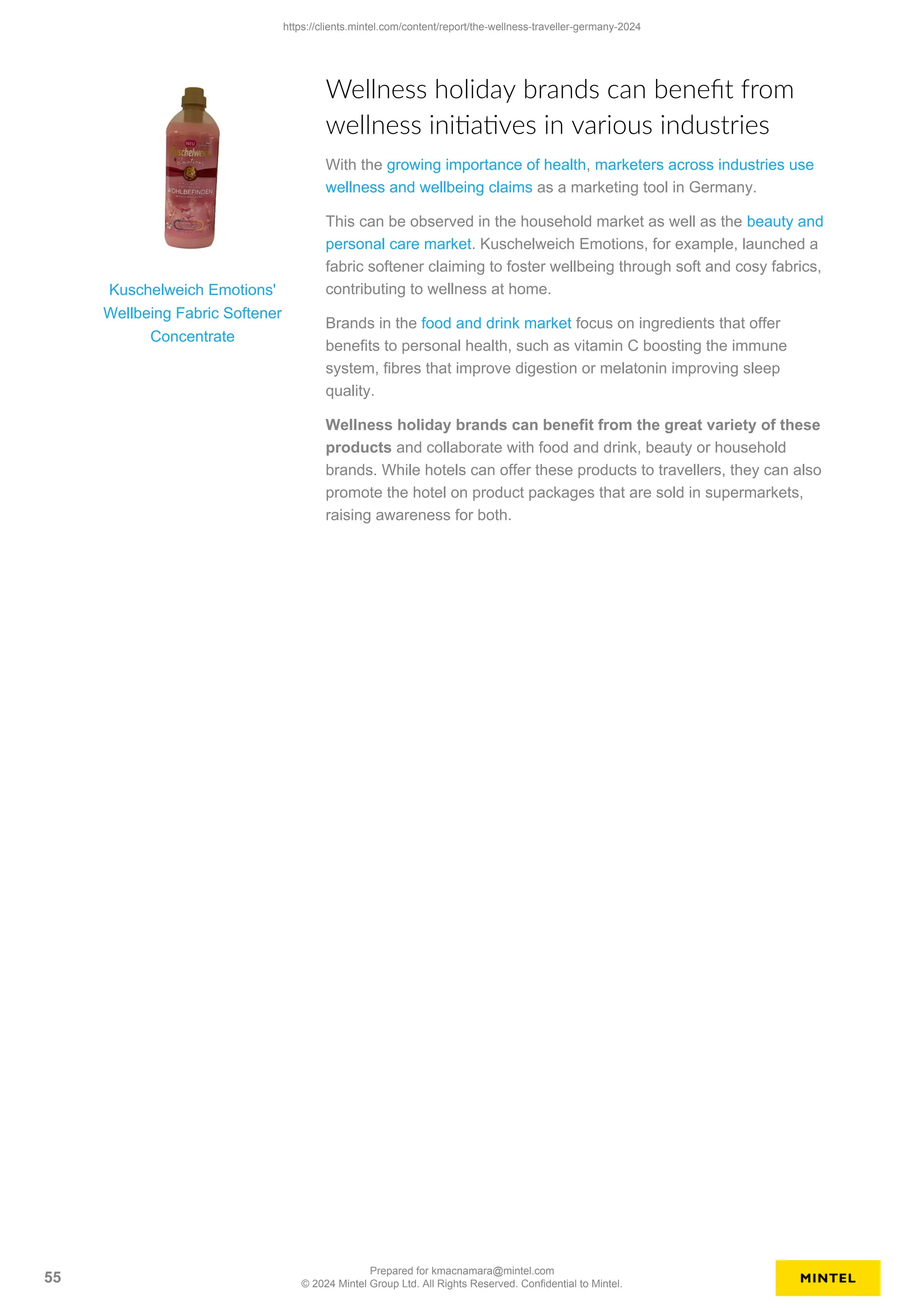 Kuschelweich Emotions'
Wellbeing Fabric Softener
Concentrate
Wellness holiday brands can benefit from
wellness initiatives in various industries
With the growing importance of health, marketers across industries use
wellness and wellbeing claims as a marketing tool in Germany.
This can be observed in the household market as well as the beauty and
personal care market. Kuschelweich Emotions, for example, launched a
fabric softener claiming to foster wellbeing through soft and cosy fabrics,
contributing to wellness at home.
Brands in the food and drink market focus on ingredients that offer
benefits to personal health, such as vitamin C boosting the immune
system, fibres that improve digestion or melatonin improving sleep
quality.
Wellness holiday brands can benefit from the great variety of these
products and collaborate with food and drink, beauty or household
brands. While hotels can offer these products to travellers, they can also
promote the hotel on product packages that are sold in supermarkets,
raising awareness for both.
https://clients.mintel.com/content/report/the-wellness-traveller-germany-2024
55
Prepared for kmacnamara@mintel.com
© 2024 Mintel Group Ltd. All Rights Reserved. Confidential to Mintel.
 