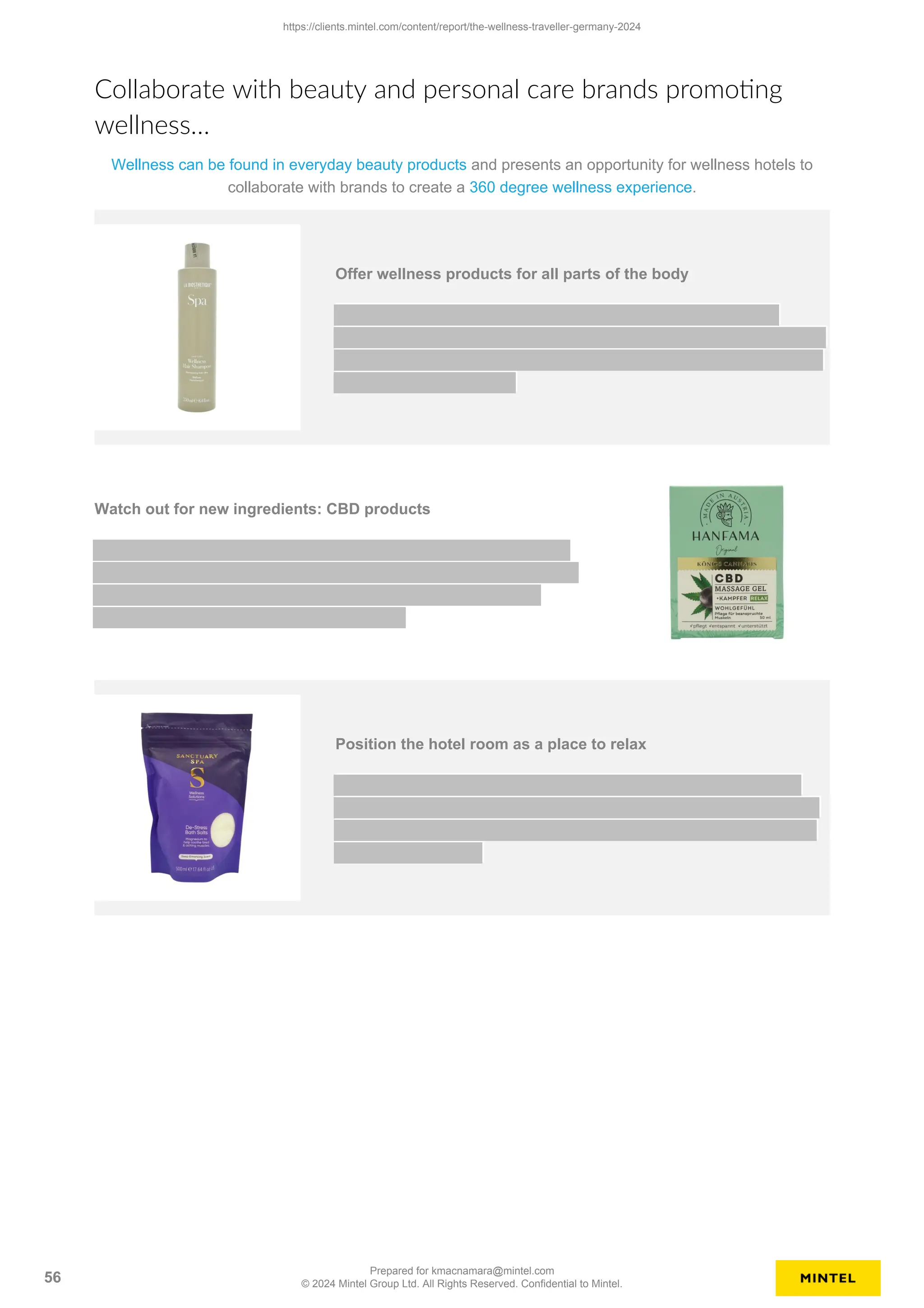 Collaborate with beauty and personal care brands promoting
wellness…
Wellness can be found in everyday beauty products and presents an opportunity for wellness hotels to
collaborate with brands to create a 360 degree wellness experience.
Offer wellness products for all parts of the body
Watch out for new ingredients: CBD products
Position the hotel room as a place to relax
https://clients.mintel.com/content/report/the-wellness-traveller-germany-2024
56
Prepared for kmacnamara@mintel.com
© 2024 Mintel Group Ltd. All Rights Reserved. Confidential to Mintel.
 