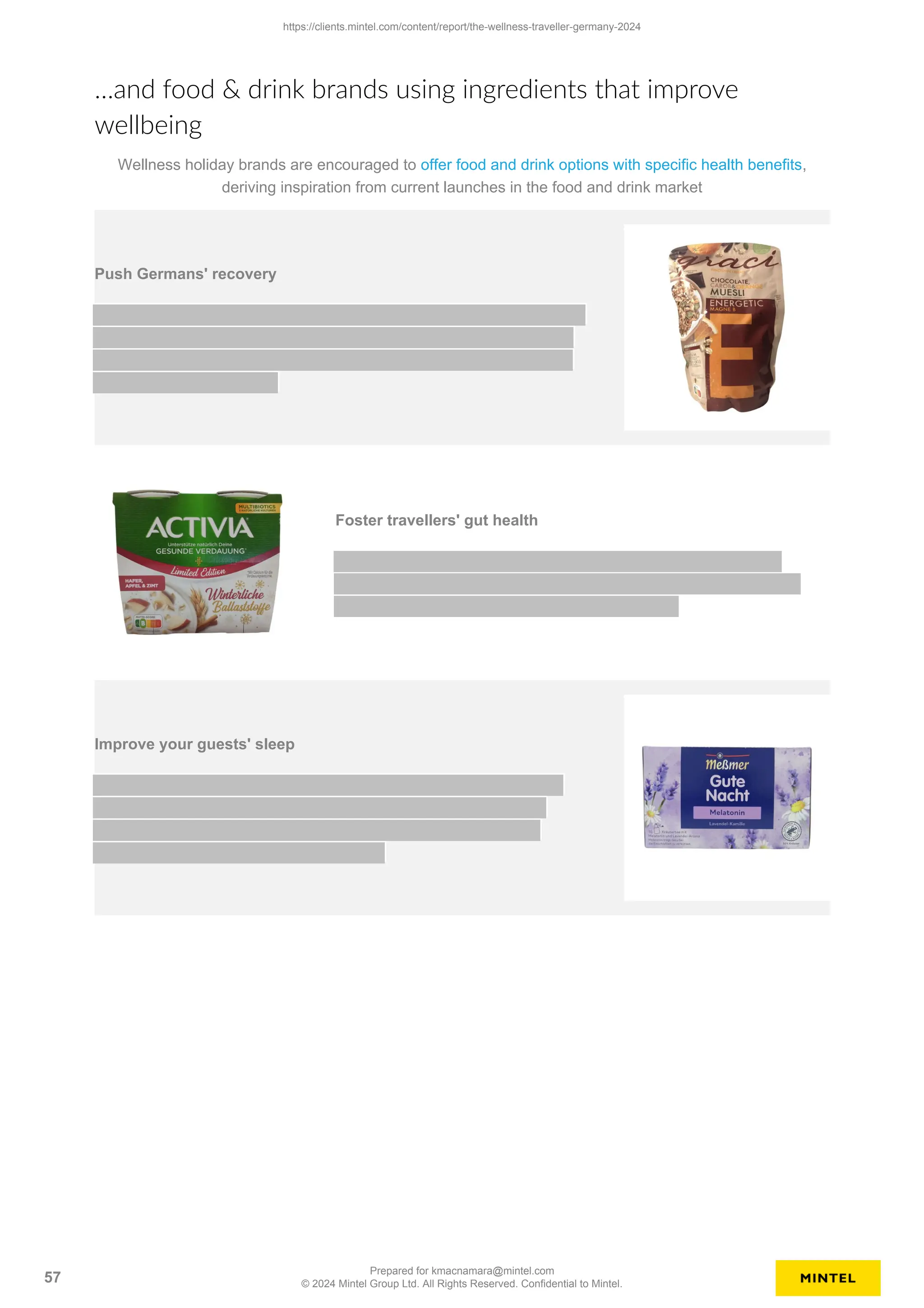 …and food & drink brands using ingredients that improve
wellbeing
Wellness holiday brands are encouraged to offer food and drink options with specific health benefits,
deriving inspiration from current launches in the food and drink market
Push Germans' recovery
Foster travellers' gut health
Improve your guests' sleep
https://clients.mintel.com/content/report/the-wellness-traveller-germany-2024
57
Prepared for kmacnamara@mintel.com
© 2024 Mintel Group Ltd. All Rights Reserved. Confidential to Mintel.
 