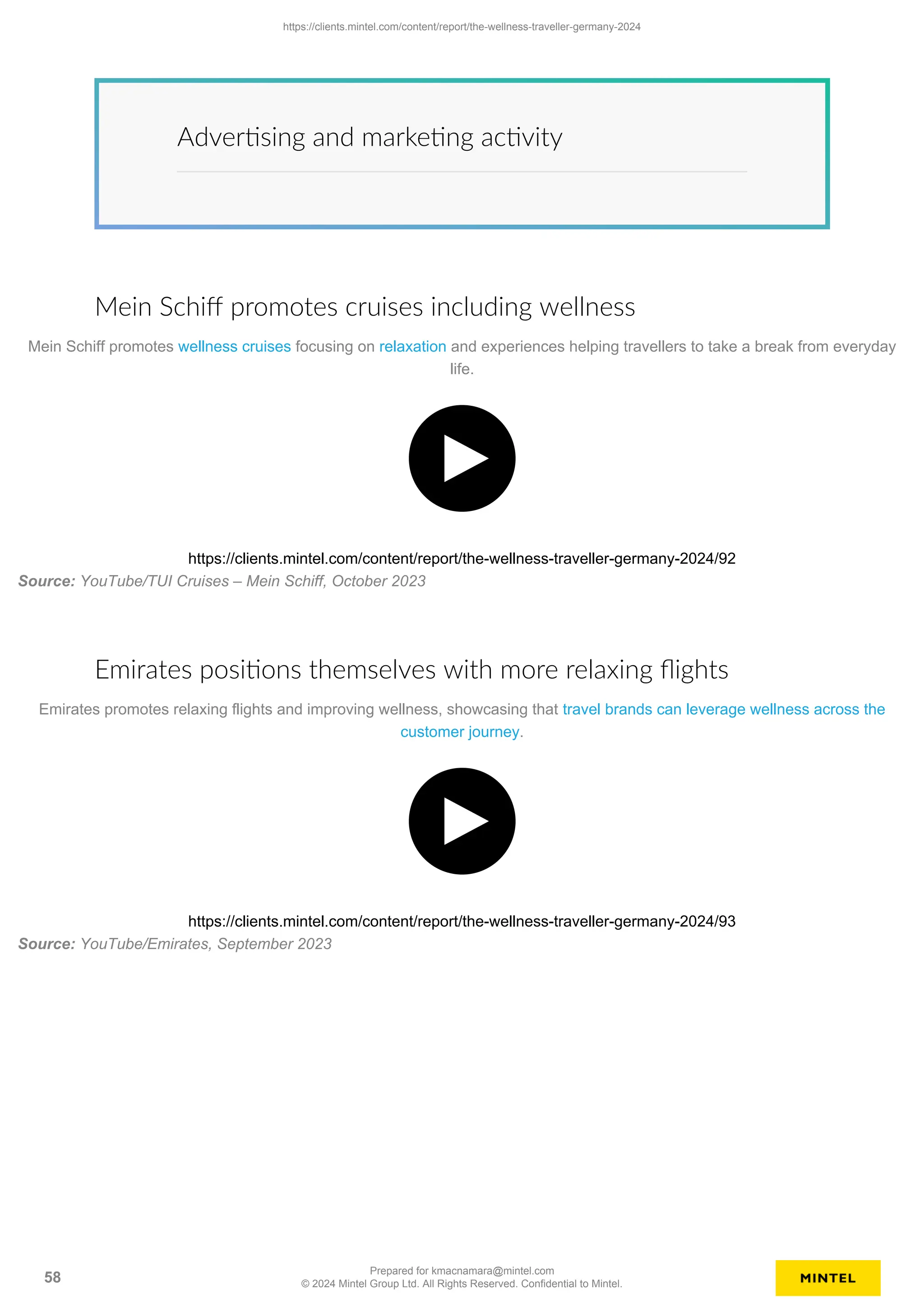 Advertising and marketing activity
Mein Schiff promotes cruises including wellness
Mein Schiff promotes wellness cruises focusing on relaxation and experiences helping travellers to take a break from everyday
life.
https://clients.mintel.com/content/report/the-wellness-traveller-germany-2024/92
Source: YouTube/TUI Cruises – Mein Schiff, October 2023
Emirates positions themselves with more relaxing flights
Emirates promotes relaxing flights and improving wellness, showcasing that travel brands can leverage wellness across the
customer journey.
https://clients.mintel.com/content/report/the-wellness-traveller-germany-2024/93
Source: YouTube/Emirates, September 2023
https://clients.mintel.com/content/report/the-wellness-traveller-germany-2024
58
Prepared for kmacnamara@mintel.com
© 2024 Mintel Group Ltd. All Rights Reserved. Confidential to Mintel.
 