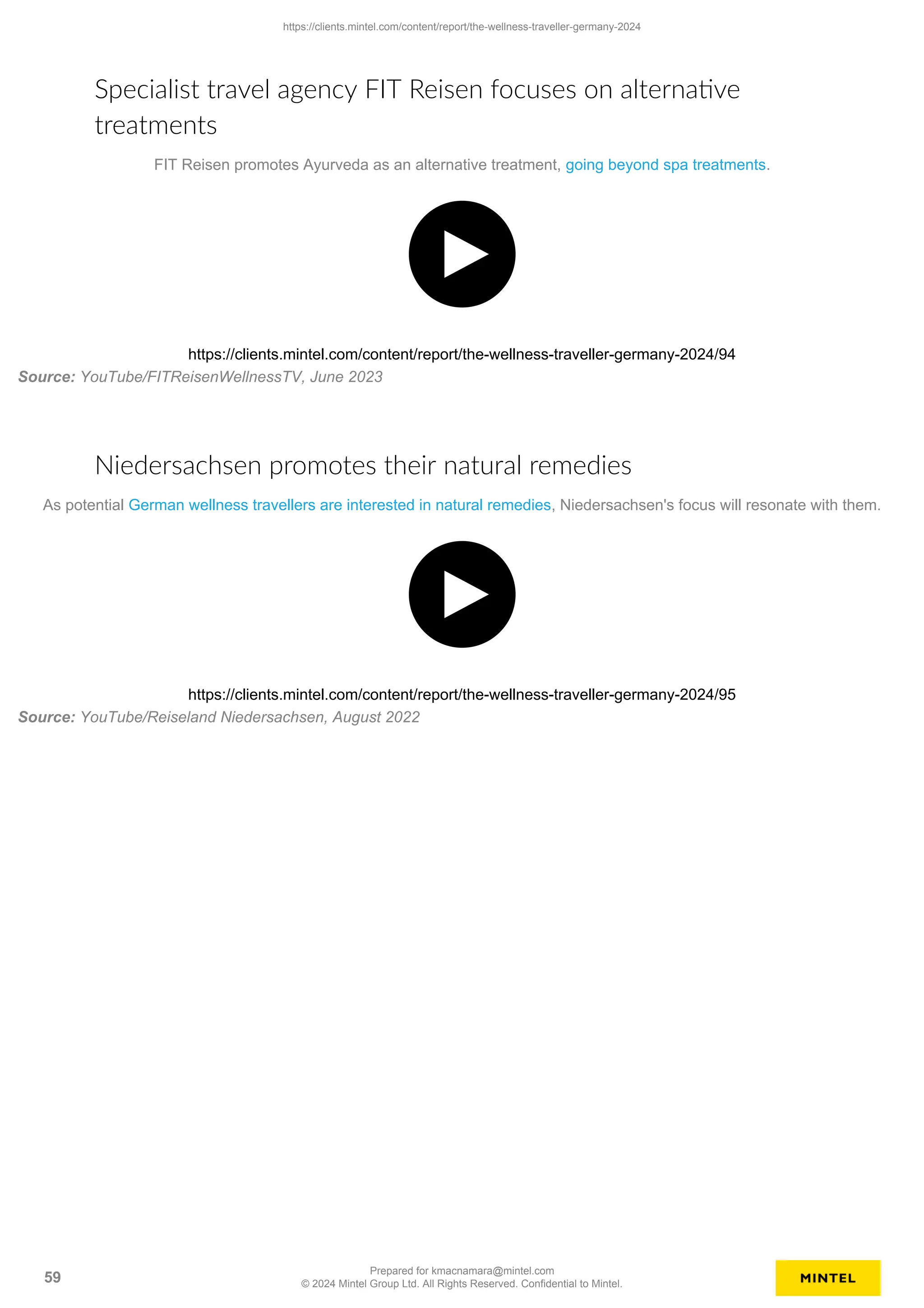Specialist travel agency FIT Reisen focuses on alternative
treatments
FIT Reisen promotes Ayurveda as an alternative treatment, going beyond spa treatments.
https://clients.mintel.com/content/report/the-wellness-traveller-germany-2024/94
Source: YouTube/FITReisenWellnessTV, June 2023
Niedersachsen promotes their natural remedies
As potential German wellness travellers are interested in natural remedies, Niedersachsen's focus will resonate with them.
https://clients.mintel.com/content/report/the-wellness-traveller-germany-2024/95
Source: YouTube/Reiseland Niedersachsen, August 2022
https://clients.mintel.com/content/report/the-wellness-traveller-germany-2024
59
Prepared for kmacnamara@mintel.com
© 2024 Mintel Group Ltd. All Rights Reserved. Confidential to Mintel.
 
