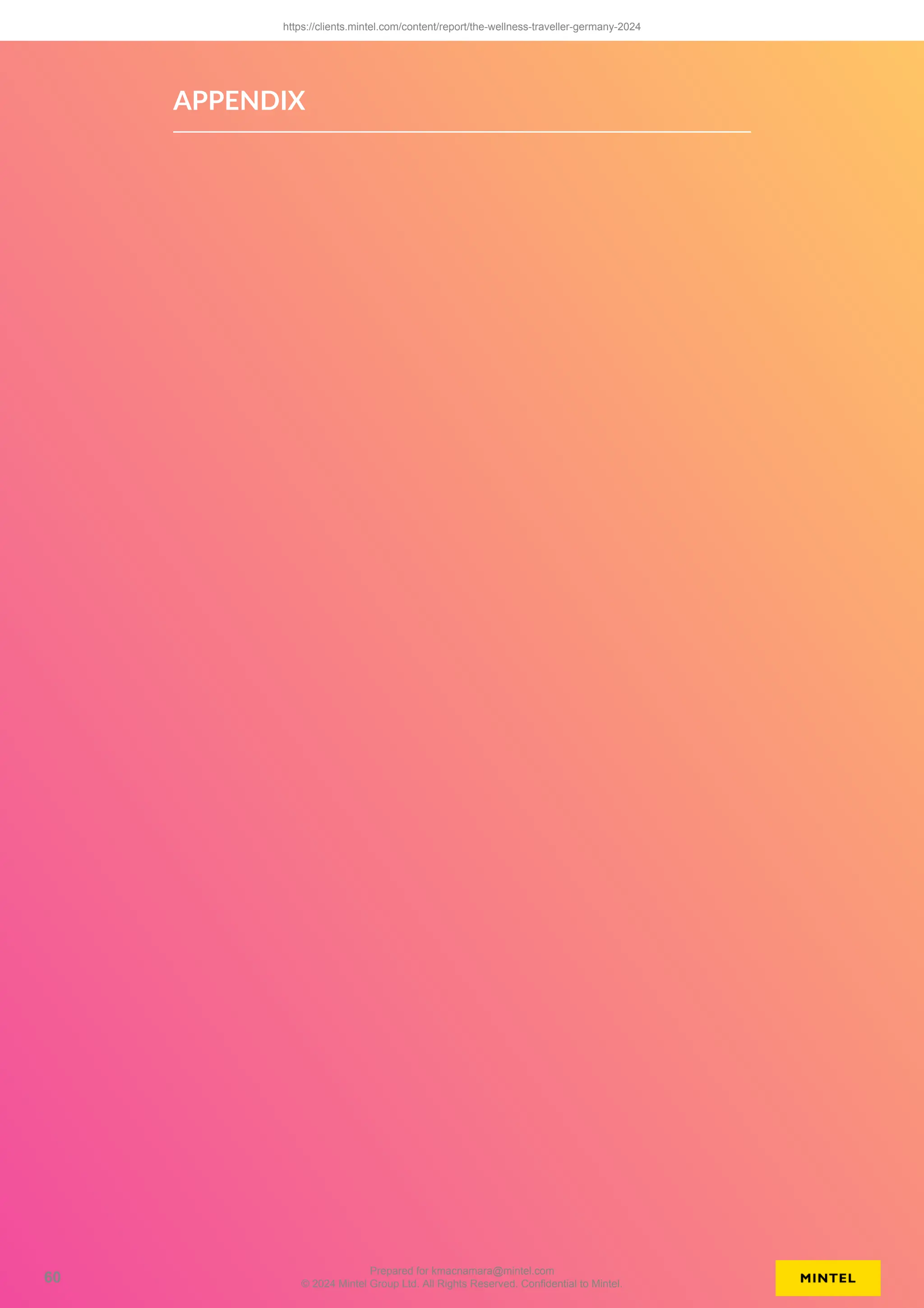 APPENDIX
https://clients.mintel.com/content/report/the-wellness-traveller-germany-2024
60
Prepared for kmacnamara@mintel.com
© 2024 Mintel Group Ltd. All Rights Reserved. Confidential to Mintel.
 