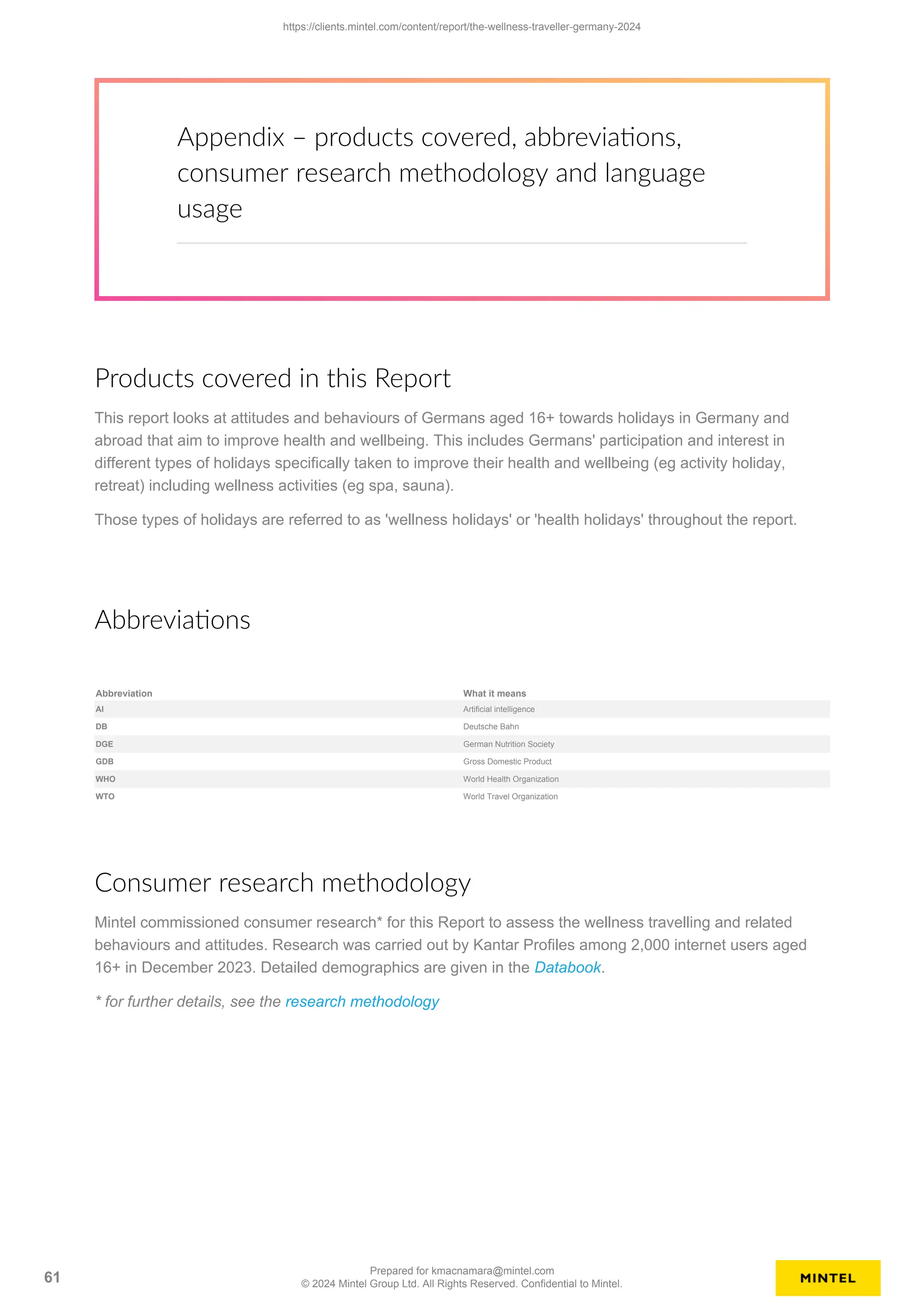 Appendix – products covered, abbreviations,
consumer research methodology and language
usage
Products covered in this Report
This report looks at attitudes and behaviours of Germans aged 16+ towards holidays in Germany and
abroad that aim to improve health and wellbeing. This includes Germans' participation and interest in
different types of holidays specifically taken to improve their health and wellbeing (eg activity holiday,
retreat) including wellness activities (eg spa, sauna).
Those types of holidays are referred to as 'wellness holidays' or 'health holidays' throughout the report.
Abbreviations
Abbreviation What it means
AI Artificial intelligence
DB Deutsche Bahn
DGE German Nutrition Society
GDB Gross Domestic Product
WHO World Health Organization
WTO World Travel Organization
Consumer research methodology
Mintel commissioned consumer research* for this Report to assess the wellness travelling and related
behaviours and attitudes. Research was carried out by Kantar Profiles among 2,000 internet users aged
16+ in December 2023. Detailed demographics are given in the Databook.
* for further details, see the research methodology
https://clients.mintel.com/content/report/the-wellness-traveller-germany-2024
61
Prepared for kmacnamara@mintel.com
© 2024 Mintel Group Ltd. All Rights Reserved. Confidential to Mintel.
 