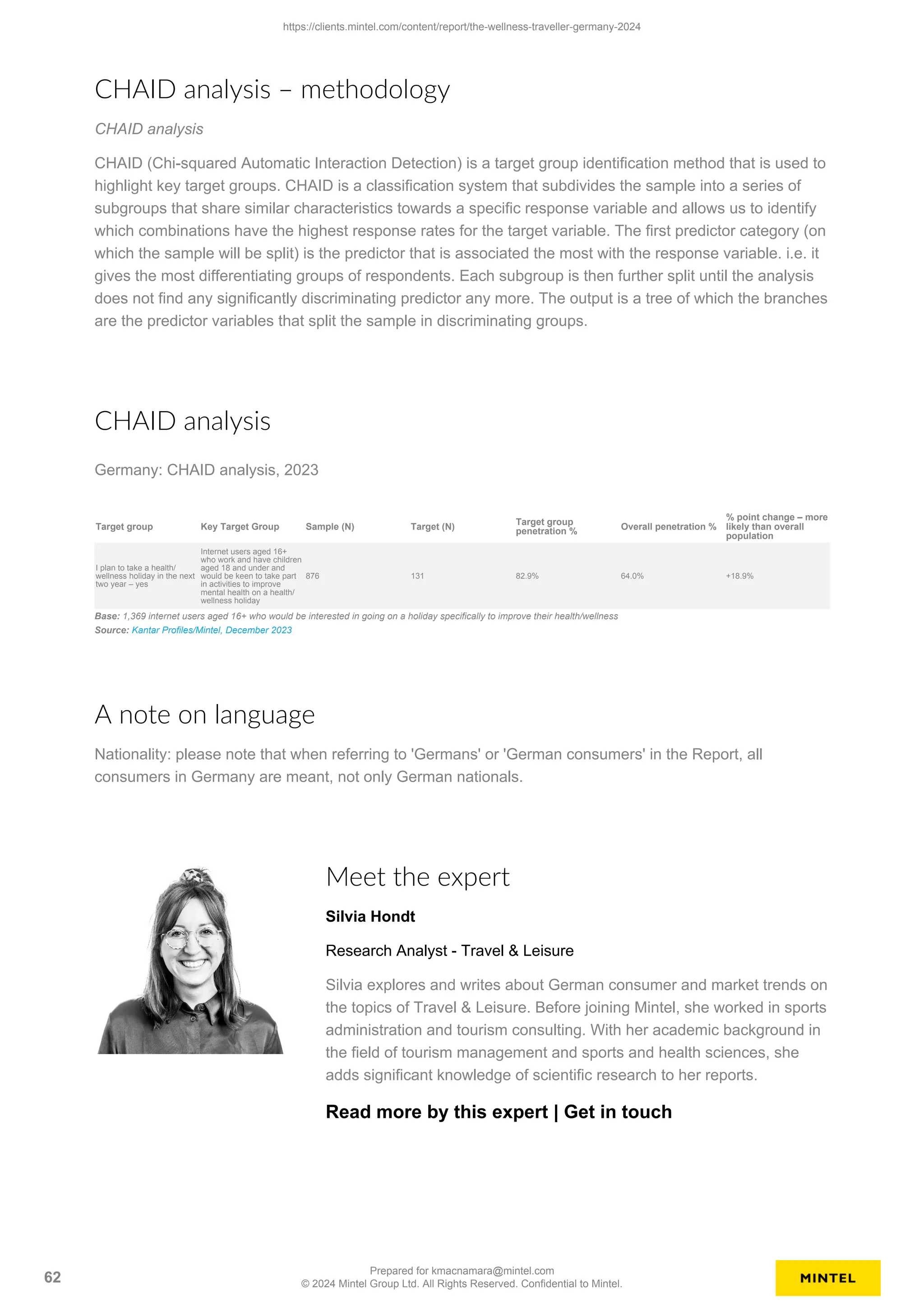 CHAID analysis – methodology
CHAID analysis
CHAID (Chi-squared Automatic Interaction Detection) is a target group identification method that is used to
highlight key target groups. CHAID is a classification system that subdivides the sample into a series of
subgroups that share similar characteristics towards a specific response variable and allows us to identify
which combinations have the highest response rates for the target variable. The first predictor category (on
which the sample will be split) is the predictor that is associated the most with the response variable. i.e. it
gives the most differentiating groups of respondents. Each subgroup is then further split until the analysis
does not find any significantly discriminating predictor any more. The output is a tree of which the branches
are the predictor variables that split the sample in discriminating groups.
CHAID analysis
Germany: CHAID analysis, 2023
Target group Key Target Group Sample (N) Target (N)
Target group
penetration %
Overall penetration %
% point change – more
likely than overall
population
I plan to take a health/
wellness holiday in the next
two year – yes
Internet users aged 16+
who work and have children
aged 18 and under and
would be keen to take part
in activities to improve
mental health on a health/
wellness holiday
876 131 82.9% 64.0% +18.9%
Base: 1,369 internet users aged 16+ who would be interested in going on a holiday specifically to improve their health/wellness
Source: Kantar Profiles/Mintel, December 2023
A note on language
Nationality: please note that when referring to 'Germans' or 'German consumers' in the Report, all
consumers in Germany are meant, not only German nationals.
Meet the expert
Silvia Hondt
Research Analyst - Travel & Leisure
Silvia explores and writes about German consumer and market trends on
the topics of Travel & Leisure. Before joining Mintel, she worked in sports
administration and tourism consulting. With her academic background in
the field of tourism management and sports and health sciences, she
adds significant knowledge of scientific research to her reports.
Read more by this expert | Get in touch
https://clients.mintel.com/content/report/the-wellness-traveller-germany-2024
62
Prepared for kmacnamara@mintel.com
© 2024 Mintel Group Ltd. All Rights Reserved. Confidential to Mintel.
 