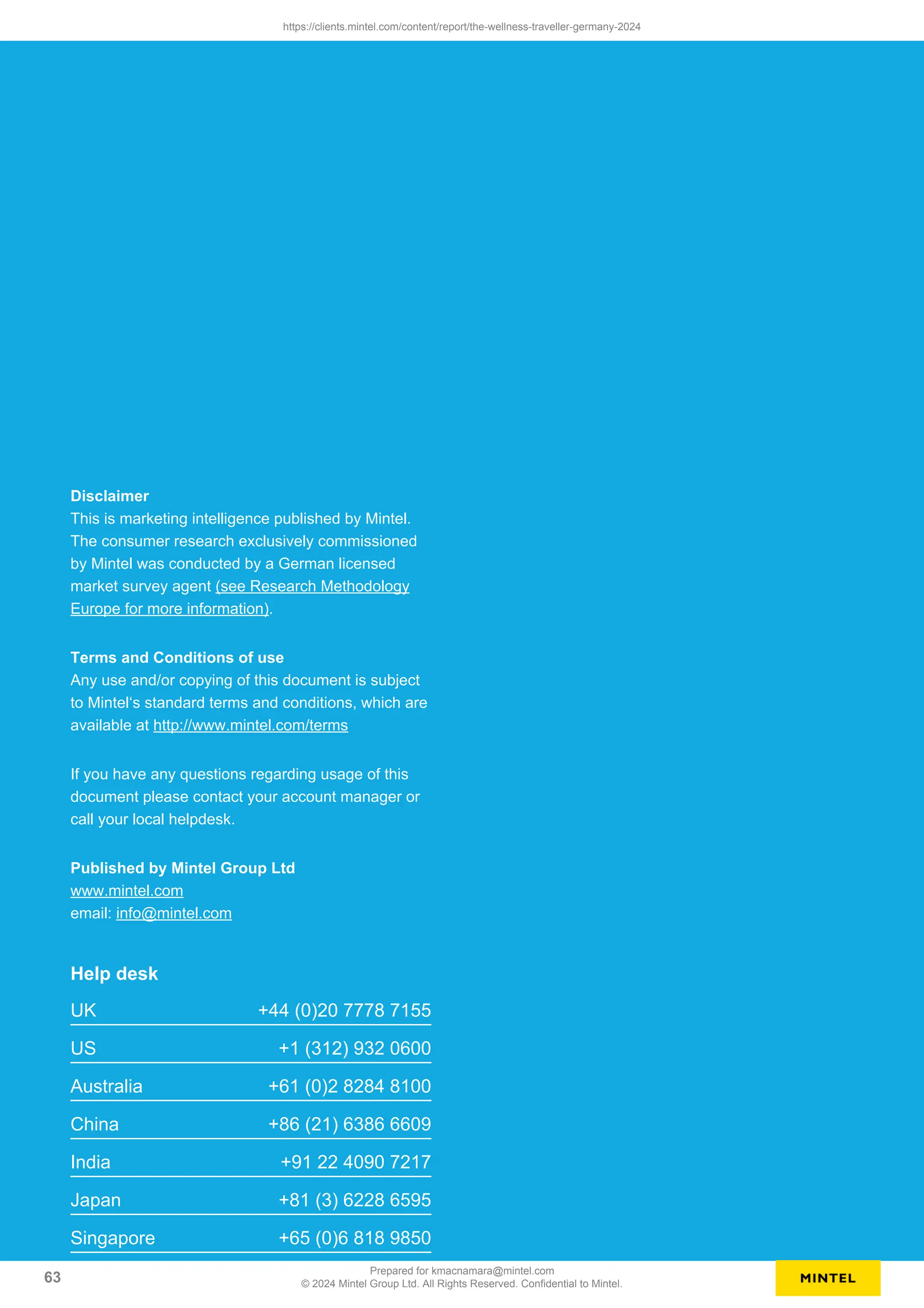 Disclaimer
This is marketing intelligence published by Mintel.
The consumer research exclusively commissioned
by Mintel was conducted by a German licensed
market survey agent (see Research Methodology
Europe for more information).
Terms and Conditions of use
Any use and/or copying of this document is subject
to Mintel‘s standard terms and conditions, which are
available at http://www.mintel.com/terms
If you have any questions regarding usage of this
document please contact your account manager or
call your local helpdesk.
Published by Mintel Group Ltd
www.mintel.com
email: info@mintel.com
Help desk
UK +44 (0)20 7778 7155
US +1 (312) 932 0600
Australia +61 (0)2 8284 8100
China +86 (21) 6386 6609
India +91 22 4090 7217
Japan +81 (3) 6228 6595
Singapore +65 (0)6 818 9850
https://clients.mintel.com/content/report/the-wellness-traveller-germany-2024
63
Prepared for kmacnamara@mintel.com
© 2024 Mintel Group Ltd. All Rights Reserved. Confidential to Mintel.
 